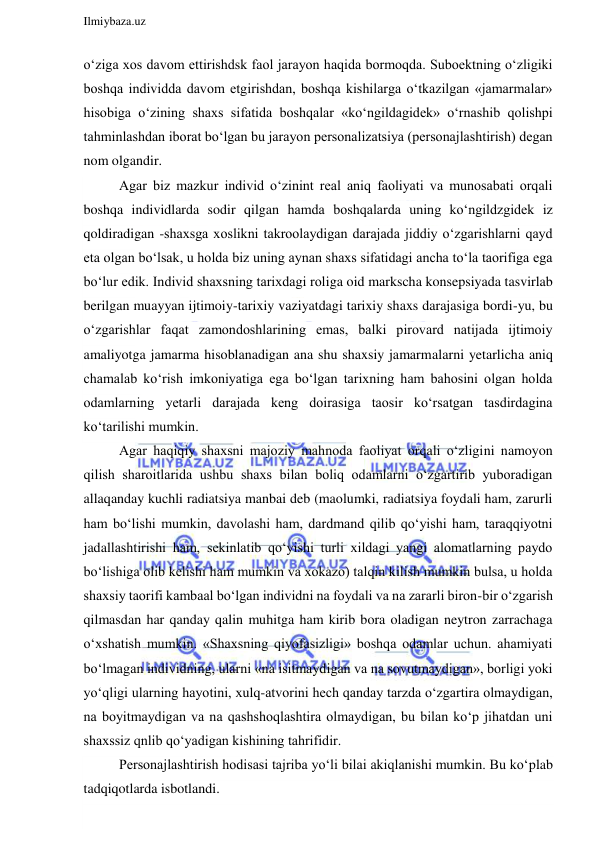  
Ilmiybaza.uz 
 
o‘ziga xos davom ettirishdsk faol jarayon haqida bormoqda. Suboektning o‘zligiki 
boshqa individda davom etgirishdan, boshqa kishilarga o‘tkazilgan «jamarmalar» 
hisobiga o‘zining shaxs sifatida boshqalar «ko‘ngildagidek» o‘rnashib qolishpi 
tahminlashdan iborat bo‘lgan bu jarayon personalizatsiya (personajlashtirish) degan 
nom olgandir. 
Agar biz mazkur individ o‘zinint real aniq faoliyati va munosabati orqali 
boshqa individlarda sodir qilgan hamda boshqalarda uning ko‘ngildzgidek iz 
qoldiradigan -shaxsga xoslikni takroolaydigan darajada jiddiy o‘zgarishlarni qayd 
eta olgan bo‘lsak, u holda biz uning aynan shaxs sifatidagi ancha to‘la taorifiga ega 
bo‘lur edik. Individ shaxsning tarixdagi roliga oid markscha konsepsiyada tasvirlab 
berilgan muayyan ijtimoiy-tarixiy vaziyatdagi tarixiy shaxs darajasiga bordi-yu, bu 
o‘zgarishlar faqat zamondoshlarining emas, balki pirovard natijada ijtimoiy 
amaliyotga jamarma hisoblanadigan ana shu shaxsiy jamarmalarni yetarlicha aniq 
chamalab ko‘rish imkoniyatiga ega bo‘lgan tarixning ham bahosini olgan holda 
odamlarning yetarli darajada keng doirasiga taosir ko‘rsatgan tasdirdagina 
ko‘tarilishi mumkin. 
Agar haqiqiy shaxsni majoziy mahnoda faoliyat orqali o‘zligini namoyon 
qilish sharoitlarida ushbu shaxs bilan boliq odamlarni o‘zgartirib yuboradigan 
allaqanday kuchli radiatsiya manbai deb (maolumki, radiatsiya foydali ham, zarurli 
ham bo‘lishi mumkin, davolashi ham, dardmand qilib qo‘yishi ham, taraqqiyotni 
jadallashtirishi ham, sekinlatib qo‘yishi turli xildagi yangi alomatlarning paydo 
bo‘lishiga olib kelishi ham mumkin va xokazo) talqin kilish mumkin bulsa, u holda 
shaxsiy taorifi kambaal bo‘lgan individni na foydali va na zararli biron-bir o‘zgarish 
qilmasdan har qanday qalin muhitga ham kirib bora oladigan neytron zarrachaga 
o‘xshatish mumkin. «Shaxsning qiyofasizligi» boshqa odamlar uchun. ahamiyati 
bo‘lmagan individning, ularni «na isitmaydigan va na sovutmaydigan», borligi yoki 
yo‘qligi ularning hayotini, xulq-atvorini hech qanday tarzda o‘zgartira olmaydigan, 
na boyitmaydigan va na qashshoqlashtira olmaydigan, bu bilan ko‘p jihatdan uni 
shaxssiz qnlib qo‘yadigan kishining tahrifidir. 
Personajlashtirish hodisasi tajriba yo‘li bilai akiqlanishi mumkin. Bu ko‘plab 
tadqiqotlarda isbotlandi. 
 
