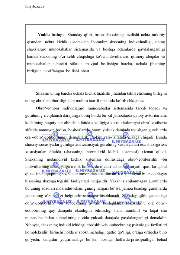  
Ilmiybaza.uz 
 
 
 
Yodda tuting:  Shunday qilib, inson shaxsining tuzilishi uchta tarkibiy 
qismdan, uchta kichik sistemadan iboratdir: shaxsning individualligi, uning 
shaxslararo munosabatlar sistemasida va boshqa odamlarda gavdalanganligi 
hamda shaxsning o‘zi kelib chiqishiga ko‘ra individlararo, ijtimoiy aloqalar va 
munosabatlar suboekti sifatida mavjud bo‘lishiga barcha, uchala jihatning 
birligida  taoriflangan  bo‘lishi  shart. 
 
 
Shaxsni uning barcha uchala kichik tuzilishi jihatidan tahlil etishning birligini 
uning obro‘-eotiborliligi kabi muhim taorifi misolida ko‘rib chkqamiz. 
Obro‘-eotibor individlararo munosabatlar sistemasida tarkib topadi va 
guruhning rivojlanish darajasiga boliq holda bir xil jamoalarda qatoiy avtoritarizm, 
kuchlining huquiy tan olinishi sifatida afzalligiga ko‘ra «hokimiyat obro‘-eotibori» 
sifatida namoyon bo‘lsa, boshqalarida, yaoni yuksak darajada uyushgan guruhlarda 
esa «obro‘-eotibornnng» demokratik «hokimiyati» sifatida yuzaga chiqadi. Bunda 
shaxsiy xususiyatlar guruhga xos xususiyat, guruhiing xususiyatlari esa shaxsga xos 
xususiyatlar sifatida (shaxsning interindivid kichik sistemasi) xizmat qiladi. 
Shaxsning metaindivid kichik sistemasi doirasidagi obro‘-eotiborlilik -bu 
individlarning ahamiyatga molik holatlarda o‘zlari uchun ahamiyatli qarorlar qabul 
qila olish huquqining boshqalar tomonidan tan olinishi, u o‘z faoliyati bilan qo‘shgan 
hissaning shaxsga tegishli faoliyatlari natijasidir. Yaxshi rivojlanmagan guruhlarda 
bu uning aozolari moslashuvchanligining natijasi bo‘lsa, jamoa tusidagi guruhlarda 
jamoaning o‘zini o‘zi belgilashi samarasi hisoblanadi. Shunday qilib, jamoadagi 
obro‘-eotiborlilik -bu suboektning avvalo boshqalarda (baozida u o‘z obro‘-
eotiborining qay darajada ekanligini bilmasligi ham mumkin) va faqat shu 
munosabat bilan suboektning o‘zida yuksak darajada gavdalanganligi demakdir. 
Nihoyat, shaxsning individ ichidagi «bo‘shlii»da -suboektning psixologik fazilatlari 
kompleksidir: birinchi holda o‘zboshimchaligi, qattiq qo‘lligi, o‘ziga ortiqcha bino 
qo‘yishi, tanqidni yoqtirmasligi bo‘lsa, boshqa hollarda-prinsipialligi, behad 
