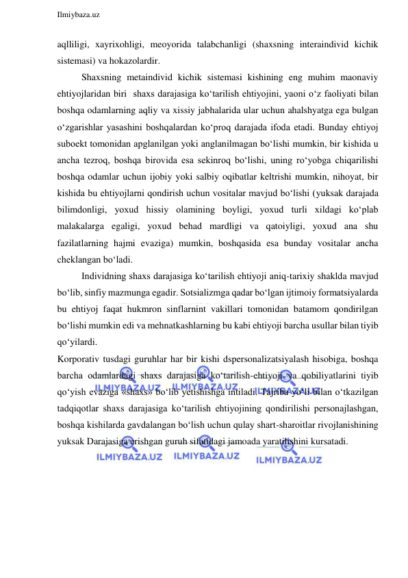  
Ilmiybaza.uz 
 
aqlliligi, xayrixohligi, meoyorida talabchanligi (shaxsning interaindivid kichik 
sistemasi) va hokazolardir. 
Shaxsning metaindivid kichik sistemasi kishining eng muhim maonaviy 
ehtiyojlaridan biri  shaxs darajasiga ko‘tarilish ehtiyojini, yaoni o‘z faoliyati bilan 
boshqa odamlarning aqliy va xissiy jabhalarida ular uchun ahalshyatga ega bulgan 
o‘zgarishlar yasashini boshqalardan ko‘proq darajada ifoda etadi. Bunday ehtiyoj 
suboekt tomonidan apglanilgan yoki anglanilmagan bo‘lishi mumkin, bir kishida u 
ancha tezroq, boshqa birovida esa sekinroq bo‘lishi, uning ro‘yobga chiqarilishi 
boshqa odamlar uchun ijobiy yoki salbiy oqibatlar keltrishi mumkin, nihoyat, bir 
kishida bu ehtiyojlarni qondirish uchun vositalar mavjud bo‘lishi (yuksak darajada 
bilimdonligi, yoxud hissiy olamining boyligi, yoxud turli xildagi ko‘plab 
malakalarga egaligi, yoxud behad mardligi va qatoiyligi, yoxud ana shu 
fazilatlarning hajmi evaziga) mumkin, boshqasida esa bunday vositalar ancha 
cheklangan bo‘ladi. 
Individning shaxs darajasiga ko‘tarilish ehtiyoji aniq-tarixiy shaklda mavjud 
bo‘lib, sinfiy mazmunga egadir. Sotsializmga qadar bo‘lgan ijtimoiy formatsiyalarda 
bu ehtiyoj faqat hukmron sinflarnint vakillari tomonidan batamom qondirilgan 
bo‘lishi mumkin edi va mehnatkashlarning bu kabi ehtiyoji barcha usullar bilan tiyib 
qo‘yilardi. 
Korporativ tusdagi guruhlar har bir kishi dspersonalizatsiyalash hisobiga, boshqa 
barcha odamlardagi shaxs darajasiga ko‘tarilish-ehtiyoji va qobiliyatlarini tiyib 
qo‘yish evaziga «shaxs» bo‘lib yetishishga intiladi. Tajriba yo‘li bilan o‘tkazilgan 
tadqiqotlar shaxs darajasiga ko‘tarilish ehtiyojining qondirilishi personajlashgan, 
boshqa kishilarda gavdalangan bo‘lish uchun qulay shart-sharoitlar rivojlanishining 
yuksak Darajasiga erishgan guruh sifatidagi jamoada yaratilishini kursatadi. 
 
