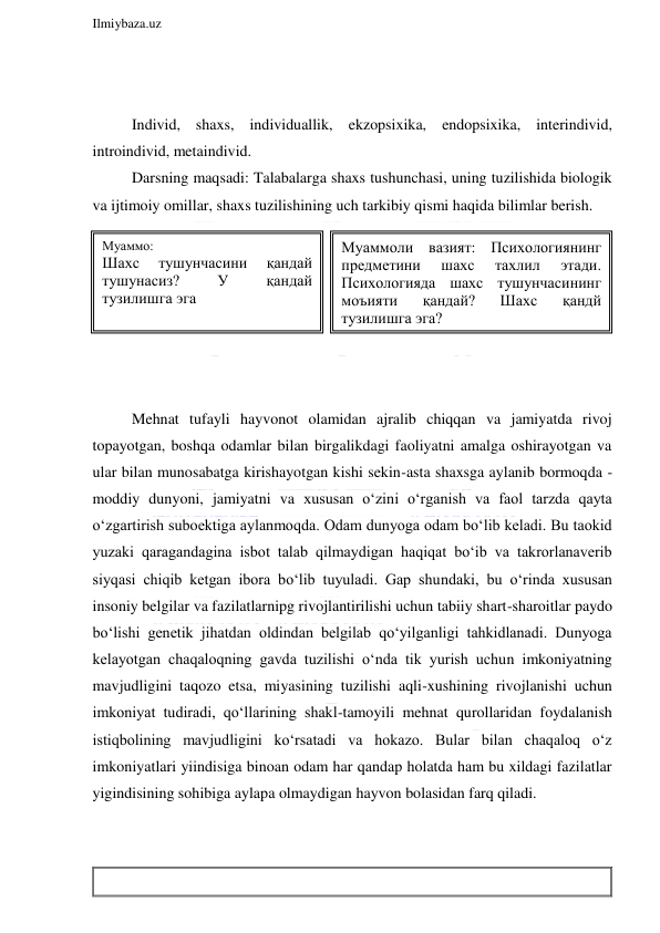  
Ilmiybaza.uz 
 
 
 
 
Individ, shaxs, individuallik, ekzopsixika, endopsixika, interindivid, 
introindivid, metaindivid. 
Darsning maqsadi: Talabalarga shaxs tushunchasi, uning tuzilishida biologik 
va ijtimoiy omillar, shaxs tuzilishining uch tarkibiy qismi haqida bilimlar berish. 
 
 
 
  
 
 
 
Mehnat tufayli hayvonot olamidan ajralib chiqqan va jamiyatda rivoj 
topayotgan, boshqa odamlar bilan birgalikdagi faoliyatni amalga oshirayotgan va 
ular bilan munosabatga kirishayotgan kishi sekin-asta shaxsga aylanib bormoqda -
moddiy dunyoni, jamiyatni va xususan o‘zini o‘rganish va faol tarzda qayta 
o‘zgartirish suboektiga aylanmoqda. Odam dunyoga odam bo‘lib keladi. Bu taokid 
yuzaki qaragandagina isbot talab qilmaydigan haqiqat bo‘ib va takrorlanaverib 
siyqasi chiqib ketgan ibora bo‘lib tuyuladi. Gap shundaki, bu o‘rinda xususan 
insoniy belgilar va fazilatlarnipg rivojlantirilishi uchun tabiiy shart-sharoitlar paydo 
bo‘lishi genetik jihatdan oldindan belgilab qo‘yilganligi tahkidlanadi. Dunyoga 
kelayotgan chaqaloqning gavda tuzilishi o‘nda tik yurish uchun imkoniyatning 
mavjudligini taqozo etsa, miyasining tuzilishi aqli-xushining rivojlanishi uchun 
imkoniyat tudiradi, qo‘llarining shakl-tamoyili mehnat qurollaridan foydalanish 
istiqbolining mavjudligini ko‘rsatadi va hokazo. Bular bilan chaqaloq o‘z 
imkoniyatlari yiindisiga binoan odam har qandap holatda ham bu xildagi fazilatlar 
yigindisining sohibiga aylapa olmaydigan hayvon bolasidan farq qiladi.  
 
 
 
Муаммо: 
Шахс 
тушунчасини 
қандай 
тушунасиз? 
У 
қандай 
тузилишга эга  
Муаммоли вазият: Психологиянинг 
предметини 
шахс 
тахлил 
этади. 
Психологияда шахс тушунчасининг 
моъияти 
қандай? 
Шахс 
қандй 
тузилишга эга? 
