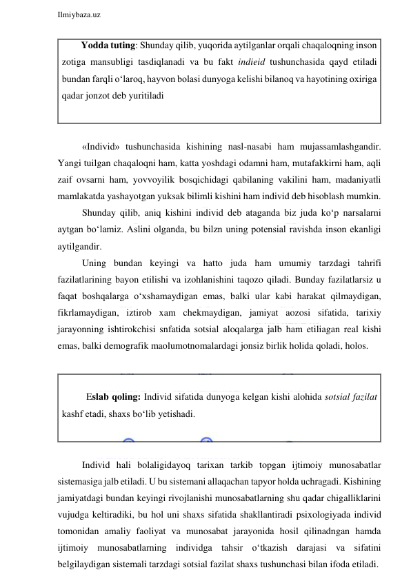  
Ilmiybaza.uz 
 
 
«Individ» tushunchasida kishining nasl-nasabi ham mujassamlashgandir. 
Yangi tuilgan chaqaloqni ham, katta yoshdagi odamni ham, mutafakkirni ham, aqli 
zaif ovsarni ham, yovvoyilik bosqichidagi qabilaning vakilini ham, madaniyatli 
mamlakatda yashayotgan yuksak bilimli kishini ham individ deb hisoblash mumkin. 
Shunday qilib, aniq kishini individ deb ataganda biz juda ko‘p narsalarni 
aytgan bo‘lamiz. Aslini olganda, bu bilzn uning potensial ravishda inson ekanligi 
aytilgandir. 
Uning bundan keyingi va hatto juda ham umumiy tarzdagi tahrifi 
fazilatlarining bayon etilishi va izohlanishini taqozo qiladi. Bunday fazilatlarsiz u 
faqat boshqalarga o‘xshamaydigan emas, balki ular kabi harakat qilmaydigan, 
fikrlamaydigan, iztirob xam chekmaydigan, jamiyat aozosi sifatida, tarixiy 
jarayonning ishtirokchisi snfatida sotsial aloqalarga jalb ham etiliagan real kishi 
emas, balki demografik maolumotnomalardagi jonsiz birlik holida qoladi, holos.   
 
 
Eslab qoling: Individ sifatida dunyoga kelgan kishi alohida sotsial fazilat 
kashf etadi, shaxs bo‘lib yetishadi.  
 
 
Individ hali bolaligidayoq tarixan tarkib topgan ijtimoiy munosabatlar 
sistemasiga jalb etiladi. U bu sistemani allaqachan tapyor holda uchragadi. Kishining 
jamiyatdagi bundan keyingi rivojlanishi munosabatlarning shu qadar chigalliklarini 
vujudga keltiradiki, bu hol uni shaxs sifatida shakllantiradi psixologiyada individ 
tomonidan amaliy faoliyat va munosabat jarayonida hosil qilinadngan hamda 
ijtimoiy munosabatlarning individga tahsir o‘tkazish darajasi va sifatini 
belgilaydigan sistemali tarzdagi sotsial fazilat shaxs tushunchasi bilan ifoda etiladi. 
        Yodda tuting: Shunday qilib, yuqorida aytilganlar orqali chaqaloqning inson 
zotiga mansubligi tasdiqlanadi va bu fakt indieid tushunchasida qayd etiladi 
bundan farqli o‘laroq, hayvon bolasi dunyoga kelishi bilanoq va hayotining oxiriga 
qadar jonzot deb yuritiladi 
 
