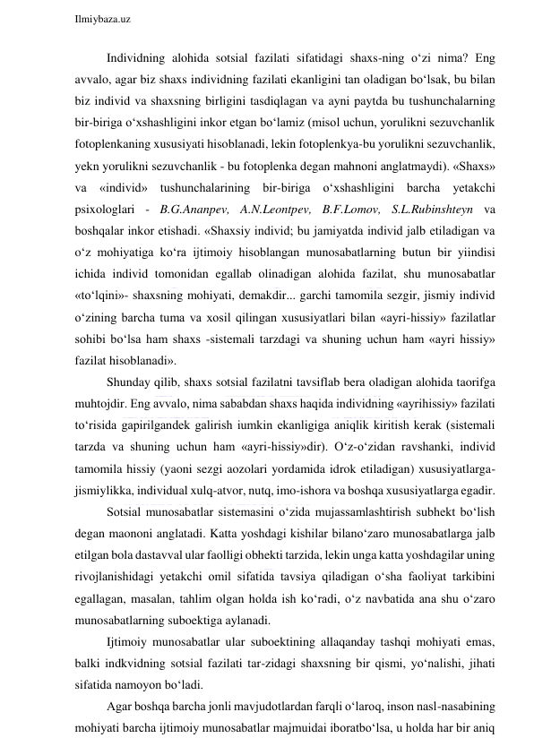  
Ilmiybaza.uz 
 
Individning alohida sotsial fazilati sifatidagi shaxs-ning o‘zi nima? Eng 
avvalo, agar biz shaxs individning fazilati ekanligini tan oladigan bo‘lsak, bu bilan 
biz individ va shaxsning birligini tasdiqlagan va ayni paytda bu tushunchalarning 
bir-biriga o‘xshashligini inkor etgan bo‘lamiz (misol uchun, yorulikni sezuvchanlik 
fotoplenkaning xususiyati hisoblanadi, lekin fotoplenkya-bu yorulikni sezuvchanlik, 
yekn yorulikni sezuvchanlik - bu fotoplenka degan mahnoni anglatmaydi). «Shaxs» 
va «individ» tushunchalarining bir-biriga o‘xshashligini barcha yetakchi 
psixologlari - B.G.Ananpev, A.N.Leontpev, B.F.Lomov, S.L.Rubinshteyn va 
boshqalar inkor etishadi. «Shaxsiy individ; bu jamiyatda individ jalb etiladigan va 
o‘z mohiyatiga ko‘ra ijtimoiy hisoblangan munosabatlarning butun bir yiindisi 
ichida individ tomonidan egallab olinadigan alohida fazilat, shu munosabatlar 
«to‘lqini»- shaxsning mohiyati, demakdir... garchi tamomila sezgir, jismiy individ 
o‘zining barcha tuma va xosil qilingan xususiyatlari bilan «ayri-hissiy» fazilatlar 
sohibi bo‘lsa ham shaxs -sistemali tarzdagi va shuning uchun ham «ayri hissiy» 
fazilat hisoblanadi». 
Shunday qilib, shaxs sotsial fazilatni tavsiflab bera oladigan alohida taorifga 
muhtojdir. Eng avvalo, nima sababdan shaxs haqida individning «ayrihissiy» fazilati 
to‘risida gapirilgandek galirish iumkin ekanligiga aniqlik kiritish kerak (sistemali 
tarzda va shuning uchun ham «ayri-hissiy»dir). O‘z-o‘zidan ravshanki, individ 
tamomila hissiy (yaoni sezgi aozolari yordamida idrok etiladigan) xususiyatlarga-
jismiylikka, individual xulq-atvor, nutq, imo-ishora va boshqa xususiyatlarga egadir.  
Sotsial munosabatlar sistemasini o‘zida mujassamlashtirish subhekt bo‘lish 
degan maononi anglatadi. Katta yoshdagi kishilar bilano‘zaro munosabatlarga jalb 
etilgan bola dastavval ular faolligi obhekti tarzida, lekin unga katta yoshdagilar uning 
rivojlanishidagi yetakchi omil sifatida tavsiya qiladigan o‘sha faoliyat tarkibini 
egallagan, masalan, tahlim olgan holda ish ko‘radi, o‘z navbatida ana shu o‘zaro 
munosabatlarning suboektiga aylanadi. 
Ijtimoiy munosabatlar ular suboektining allaqanday tashqi mohiyati emas, 
balki indkvidning sotsial fazilati tar-zidagi shaxsning bir qismi, yo‘nalishi, jihati 
sifatida namoyon bo‘ladi. 
Agar boshqa barcha jonli mavjudotlardan farqli o‘laroq, inson nasl-nasabining 
mohiyati barcha ijtimoiy munosabatlar majmuidai iboratbo‘lsa, u holda har bir aniq 
