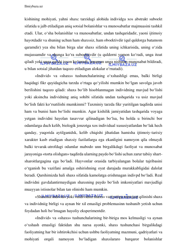  
Ilmiybaza.uz 
 
kishining mohiyati, yahni shaxc tarzidagi alohida individga xos abstrakt suboekt 
sifatida u jalb etiladigan aniq sotsial bolanishlar va munosabatlar majmuasini tashkil 
etadi. Ular, o‘sha bolanishlar va munosabatlar, undan tashqaridadir, yaoni ijtimoiy 
hayotdadir va shuning uchun ham shaxssiz, ham oboektivdir (qul quldorga batamom 
qaramdir) yea shu bilan birga ular shaxs sifatida uning ichkarisida, uning o‘zida 
mujassamdir va shunga ko‘ra suboektivdir (u quldorni yomon ko‘radi, unga itoat 
qiladi yoki unga qarshi isyon ko‘taradi, umuman unga nisbatan munosabat bildiradi, 
u bilan sotsial jihatdan taqozo etiladigan alokalar o‘rnatadi). 
«Individ» va «shaxs» tushunchalarining o‘xshashligi emas, balki birligi 
haqidagi fikr quyidagicha tarzda o‘rtaga qo‘yilishi mumkin bo‘lgan savolga javob 
berilishini taqozo qiladi: shaxs bo‘lib hisoblanmagan individning mavjud bo‘lishi 
yoki aksincha individning aniq sohibi sifatida undan tashqarida va usiz mavjud 
bo‘lish fakti ko‘rsatilishi mumkinmi? Taxminiy tarzda fikr yuritilgan taqdirda unisi 
ham va bunisi ham bo‘lishi mumkin. Agar kishilik jamiyatidan tashqarida voyaga 
yetgan individni hayolan tasavvur qilinadigan bo‘lsa, bu holda u birinchi bor 
odamlarga duch kelib, biologik jonzotga xos individual xususiyatlardan bo‘lak hech 
qanday, yuqorida aytilganidsk, kelib chiqishi jihatidan hamisha ijtimoiy-tarixiy 
xarakter kasb etadigan shaxsiy fazilatlarga ega ekanligini namoyon qila olmaydi 
balki tevarak-atrofdagi odamlar mabodo unn birgalikdagi faoliyat va munosabat 
jarayoniga «torta olishgan» taqdirda ularning paydo bo‘lishi uchun zarur tabiiy shart-
sharoitlargagina ega bo‘ladi. Hayvonlar orasida tarbiyalangan bolalar tajribasini 
o‘rganish bu vazifani amalga oshirishning oyat darajada murakkabligidai dalolat 
beradi. Qarshimizda hali shaxs sifatida kamolatga erishmagan indivpd bo‘ladi. Real 
individni gavdalantirmaydigan shaxsning paydo bo‘lish imkoniyatlari mavjudligi 
muayyan istisnolar bilan tan olinishi ham mumkin. 
«Shaxssiz individ» yoki «individsiz shaxs» vaziyatiga murojaat qilinishi shaxs 
va individniig birligi va aynan bir xil emasligi problemasinn tushunib yetish uchun 
foydadan holi bo‘lmagan hayoliy eksperimentdir. 
«Individ» va «shaxs» tushunchalarining bir-biriga mos kelmasligi va aynan 
o‘xshash emasligi faktidan shu narsa ayonki, shaxs tushunchasi birgalikdagi 
faoliyatning har bir ishtirokchisi uchun ushbu faoliyatning mazmuni, qadriyatlari va 
mohiyati 
orqali 
namoyon 
bo‘ladigan 
shaxslararo 
barqaror 
bolanishlar 
