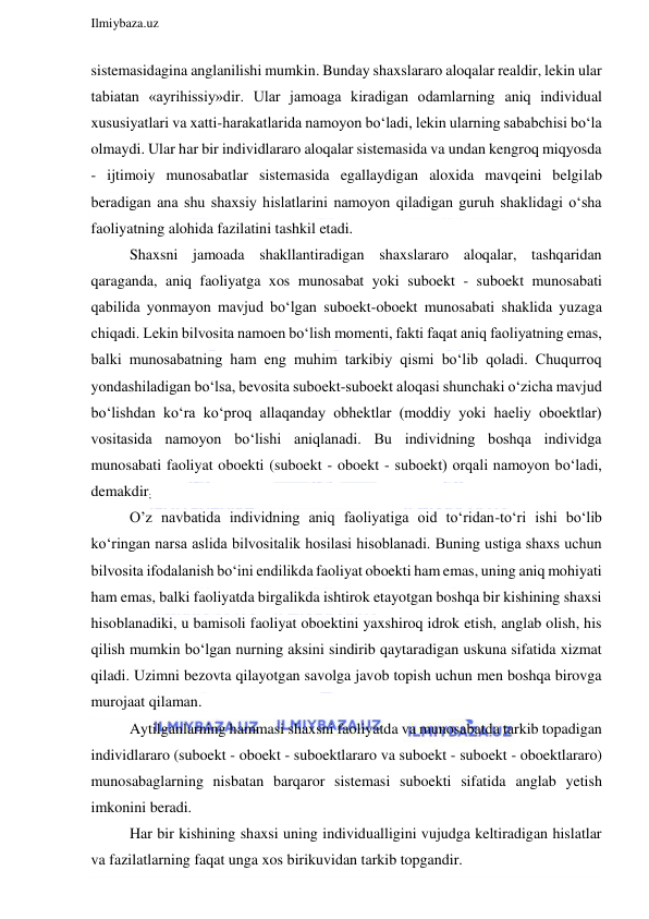  
Ilmiybaza.uz 
 
sistemasidagina anglanilishi mumkin. Bunday shaxslararo aloqalar realdir, lekin ular 
tabiatan «ayrihissiy»dir. Ular jamoaga kiradigan odamlarning aniq individual 
xususiyatlari va xatti-harakatlarida namoyon bo‘ladi, lekin ularning sababchisi bo‘la 
olmaydi. Ular har bir individlararo aloqalar sistemasida va undan kengroq miqyosda 
- ijtimoiy munosabatlar sistemasida egallaydigan aloxida mavqeini belgilab 
beradigan ana shu shaxsiy hislatlarini namoyon qiladigan guruh shaklidagi o‘sha 
faoliyatning alohida fazilatini tashkil etadi. 
Shaxsni jamoada shakllantiradigan shaxslararo aloqalar, tashqaridan 
qaraganda, aniq faoliyatga xos munosabat yoki suboekt - suboekt munosabati 
qabilida yonmayon mavjud bo‘lgan suboekt-oboekt munosabati shaklida yuzaga 
chiqadi. Lekin bilvosita namoen bo‘lish momenti, fakti faqat aniq faoliyatning emas, 
balki munosabatning ham eng muhim tarkibiy qismi bo‘lib qoladi. Chuqurroq 
yondashiladigan bo‘lsa, bevosita suboekt-suboekt aloqasi shunchaki o‘zicha mavjud 
bo‘lishdan ko‘ra ko‘proq allaqanday obhektlar (moddiy yoki haeliy oboektlar) 
vositasida namoyon bo‘lishi aniqlanadi. Bu individning boshqa individga 
munosabati faoliyat oboekti (suboekt - oboekt - suboekt) orqali namoyon bo‘ladi, 
demakdir; 
O’z navbatida individning aniq faoliyatiga oid to‘ridan-to‘ri ishi bo‘lib 
ko‘ringan narsa aslida bilvositalik hosilasi hisoblanadi. Buning ustiga shaxs uchun 
bilvosita ifodalanish bo‘ini endilikda faoliyat oboekti ham emas, uning aniq mohiyati 
ham emas, balki faoliyatda birgalikda ishtirok etayotgan boshqa bir kishining shaxsi 
hisoblanadiki, u bamisoli faoliyat oboektini yaxshiroq idrok etish, anglab olish, his 
qilish mumkin bo‘lgan nurning aksini sindirib qaytaradigan uskuna sifatida xizmat 
qiladi. Uzimni bezovta qilayotgan savolga javob topish uchun men boshqa birovga 
murojaat qilaman. 
Aytilganlarning hammasi shaxsni faoliyatda va munosabatda tarkib topadigan 
individlararo (suboekt - oboekt - suboektlararo va suboekt - suboekt - oboektlararo) 
munosabaglarning nisbatan barqaror sistemasi suboekti sifatida anglab yetish 
imkonini beradi. 
Har bir kishining shaxsi uning individualligini vujudga keltiradigan hislatlar 
va fazilatlarning faqat unga xos birikuvidan tarkib topgandir.  
 
