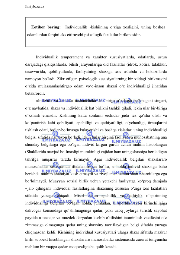  
Ilmiybaza.uz 
 
 
    Eotibor bering:  Individuallik -kishiining o‘ziga xosligini, uning boshqa 
odamlardan farqini aks ettiruvchi psixologik fazilatlar birikmasidir. 
 
 
Individuallik temperament va xarakter xususiyatlarda, odatlarda, ustun 
darajadagi qiziqishlarda, bilish jarayonlariga oid fazilatlar (idrok, xotira, tafakkur, 
tasavvur)da, qobiliyatlarda, faoliyatning shaxsga xos uslubda va hokazolarda 
namoyon bo‘ladi. Zikr etilgan psixologik xususiyatlarning bir xildagi birikmasini 
o‘zida mujassamlashtirgap odam yo‘q-inson shaxsi o‘z individualligi jihatidan 
betakrordir. 
«Individ» va «shaxs» tushunchalari bir-biriga o‘xshash bo‘lmagani singari, 
o‘z navbatida, shaxs va individuallik hat birlikni tashkil qiladi, lekin ular bir-biriga 
o‘xshash emasdir. Kishining katta sonlarni «ichida» juda tez qo‘sha olish va 
ko‘pantirish kabi qobiliyati, epchilligi va qathiyatliligi, o‘ychanligi, tirnoqlarini 
tishlash odati, bo‘lar-bo‘lmasga kulaverishi va boshqa xislatlari uning individualligi 
belgisi sifatida namoyon bo‘ladi, lekin bular birgina faoliyat va munosabatning ana 
shunday belgilarga ega bo‘lgan individ kirgan guruh uchun muhim hisoblangan 
(Shakllarida mavjud bo‘lmasligi mumkinligi vajidan ham uning shaxsiga beriladigan 
tahrifga muqarrar tarzda kirmaydi. Agar individuallik belgilari shaxslararo 
munosabatlar sistemasida ifodalanmagan bo‘lsa, u holda individ shaxsiga baho 
berishda muhim ahamiyat kasb etmaydi va rivojlanish uchun shart-sharoitlarga ega 
bo‘lolmaydi. Muayyan sotsial birlik uchun yetakchi faoliyatga ko‘proq darajada 
«jalb qilingan» individual fazilatlargina shaxsning xususan o‘ziga xos fazilatlari 
sifatida yuzaga chiqadi. Misol uchun epchillik va qathiylik o‘spirinning 
individualligi belgilari bo‘lgan holda, jumladan, u sportda rayon birinchiligiga 
dahvogar komandaga qo‘shilmagunga qadar, yoki uzoq joylarga turistik sayohat 
paytida u tezoqar va muzdek daryodan kschib o‘tilishini taominlash vazifasini o‘z 
zimmasiga olmagunga qadar uning shaxsiny taoriflaydigan belgi sifatida yuzaga 
chiqmasdan keldi. Kishining individual xususiyatlari ularga shaxs sifatida mazkur 
kishi suboekt hisoblangan shaxslararo munosabatlzr sistemasida zarurat tuilguncha 
mahlum bir vaqtga qadar «soqov»ligicha qolib ketadi. 
