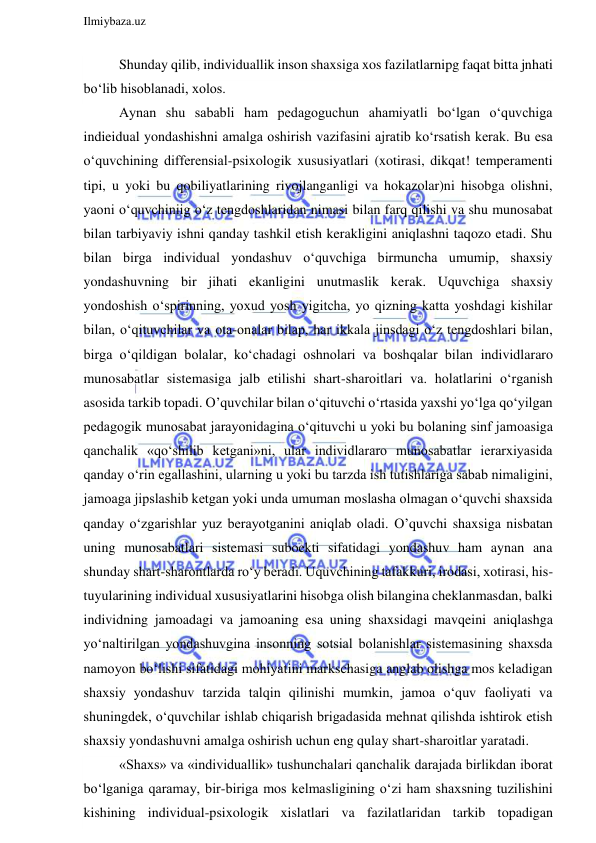  
Ilmiybaza.uz 
 
Shunday qilib, individuallik inson shaxsiga xos fazilatlarnipg faqat bitta jnhati 
bo‘lib hisoblanadi, xolos. 
Aynan shu sababli ham pedagoguchun ahamiyatli bo‘lgan o‘quvchiga 
indieidual yondashishni amalga oshirish vazifasini ajratib ko‘rsatish kerak. Bu esa 
o‘quvchining differensial-psixologik xususiyatlari (xotirasi, dikqat! temperamenti 
tipi, u yoki bu qobiliyatlarining rivojlanganligi va hokazolar)ni hisobga olishni, 
yaoni o‘quvchiniig o‘z tengdoshlaridan nimasi bilan farq qilishi va shu munosabat 
bilan tarbiyaviy ishni qanday tashkil etish kerakligini aniqlashni taqozo etadi. Shu 
bilan birga individual yondashuv o‘quvchiga birmuncha umumip, shaxsiy 
yondashuvning bir jihati ekanligini unutmaslik kerak. Uquvchiga shaxsiy 
yondoshish o‘spirinning, yoxud yosh yigitcha, yo qizning katta yoshdagi kishilar 
bilan, o‘qituvchilar va ota-onalar bilap, har ikkala jinsdagi o‘z tengdoshlari bilan, 
birga o‘qildigan bolalar, ko‘chadagi oshnolari va boshqalar bilan individlararo 
munosabatlar sistemasiga jalb etilishi shart-sharoitlari va. holatlarini o‘rganish 
asosida tarkib topadi. O’quvchilar bilan o‘qituvchi o‘rtasida yaxshi yo‘lga qo‘yilgan 
pedagogik munosabat jarayonidagina o‘qituvchi u yoki bu bolaning sinf jamoasiga 
qanchalik «qo‘shilib ketgani»ni, ular individlararo munosabatlar ierarxiyasida 
qanday o‘rin egallashini, ularning u yoki bu tarzda ish tutishlariga sabab nimaligini, 
jamoaga jipslashib ketgan yoki unda umuman moslasha olmagan o‘quvchi shaxsida 
qanday o‘zgarishlar yuz berayotganini aniqlab oladi. O’quvchi shaxsiga nisbatan 
uning munosabatlari sistemasi suboekti sifatidagi yondashuv ham aynan ana 
shunday shart-sharontlarda ro‘y beradi. Uquvchining tafakkuri, irodasi, xotirasi, his-
tuyularining individual xususiyatlarini hisobga olish bilangina cheklanmasdan, balki 
individning jamoadagi va jamoaning esa uning shaxsidagi mavqeini aniqlashga 
yo‘naltirilgan yondashuvgina insonning sotsial bolanishlar sistemasining shaxsda 
namoyon bo‘lishi sifatidagi mohiyatini markschasiga anglab olishga mos keladigan 
shaxsiy yondashuv tarzida talqin qilinishi mumkin, jamoa o‘quv faoliyati va 
shuningdek, o‘quvchilar ishlab chiqarish brigadasida mehnat qilishda ishtirok etish 
shaxsiy yondashuvni amalga oshirish uchun eng qulay shart-sharoitlar yaratadi. 
«Shaxs» va «individuallik» tushunchalari qanchalik darajada birlikdan iborat 
bo‘lganiga qaramay, bir-biriga mos kelmasligining o‘zi ham shaxsning tuzilishini 
kishining individual-psixologik xislatlari va fazilatlaridan tarkib topadigan 
