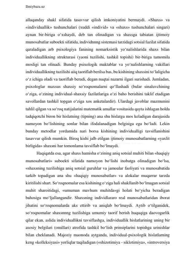  
Ilmiybaza.uz 
 
allaqanday shakl sifatida tasavvur qilish imkoniyatini bermaydi. «Shaxs» va 
«individuallik» tushunchalari (xuddi «individ» va «shaxs» tushunchalari singari) 
aynan bir-biriga o‘xshaydi, deb tan olinadigan va shaxsga tabiatan ijtimoiy 
munosabatlar suboekti sifatida, individnnng sistemasi tarzidagi sotsial fazilat sifatida 
qaraladigan arb psixologiya fanining nomarksistik yo‘nalishlarida shaxs bilan 
individuallikning strukturasi (yaoni tuzilishi, tashkil topishi) bir-biriga tamomila 
mosligi tan olinadi. Bunday psixologik maktablar va yo‘nalishlarning vakillari 
individuallikning tuzilishi aiiq taoriflab berilsa bas, bu kishining shaxsini to‘laligicha 
o‘z ichiga oladi va taoriflab beradi, degan nuqtai nazarni ilgari surishadi. Jumladan, 
psixologlar maxsus shaxsiy so‘roqnomalarni qo‘llashadi (bular sinaluvchining 
o‘ziga, o‘zining individual-shaxsiy fazilatlariga o‘zi baho berishini taklif etadigan 
savollardan tashkil topgan o‘ziga xos anketalardir). Ulardagi javoblar mazmunini 
tahlil qilgan va so‘roq natijalarini matematik amallar vositasida qayta ishlagan holda 
tadqiqotchi biron bir hislatning (tipning) ana shu hislatga mos keladigan darajasida 
namoyon bo‘lishining sonlar bilan ifodalanadigan belgisiga ega bo‘ladi. Lekin 
bunday metodlar yordamida nari borsa kishining individualligi tavsiflanishini 
tasavvur qilish mumkin. Biroq kishi jalb etilgan ijtimoiy munosabatlarning «yaxlit 
birligida» shaxsni har tomonlama tavsiflab bo‘lmaydi. 
Haqiqatda esa, agar shaxs hamisha o‘zining aniq sotsial muhiti bilan «haqiqiy 
munosabatlari» suboekti sifatida namoyon bo‘lishi inobatga olinadigan bo‘lsa, 
«shaxsning tuzilishiga aniq sotsial guruhlar va jamoalar faoliyati va munosabatida 
tarkib topadigan ana shu «haqiqiy munosabatlar» va alokalar muqarrar tarzda 
kiritilishi shart. So‘roqnomalar esa kishining o‘ziga hali shakllanib bo‘lmagan sotsial 
muhit sharoitidagi, «umuman mavhum muhitda»gi holati bo‘yicha beradigan 
bahosiga mo‘ljallangandir. Shaxsning individlararo real munosabatlaridan iborat 
jihatini so‘roqnomalarda aks ettirib va aniqlab bo‘lmaydi. Aytib o‘tilganidek, 
so‘roqnomalar shaxsnnng tuzilishiga umumiy taorif berish huquqiga daovogarlik 
qilar ekan, aslida individuallikni tavsiflashga, individuallik hislatlarining uning bir 
asosiy belgilari (omillari) atrofida tashkil bo‘lish prinsiplarini topishga urinishlar 
bilan cheklanadi. Majoziy maonoda aytganda, individual-psixologik hislatlarning 
keng «kolleksiyasi» yorliqlar taqiladigan («shizotimiya - siklotimiya», «introversiya 
