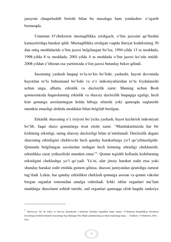  
9 
jarayoni chuqurlashib borishi bilan bu masalaga ham yondashuv o‘zgarib 
bormoqda. 
Umuman O‘zbekiston mustaqillikka erishgach, o‘lim jazosini qo‘llashni 
kamaytirishga harakat qildi. Mustaqillikka erishgan vaqtda Jinoyat kodeksining 30 
dan ortiq moddalarida o‘lim jazosi belgilangan bo‘lsa, 1994-yilda 13 ta moddada, 
1998-yilda 8 ta moddada, 2001-yilda 4 ta moddada o‘lim jazosi ko‘zda tutildi. 
2008-yildan e’tiboran esa yurtimizda o‘lim jazosi butunlay bekor qilindi. 
Insonning yashash huquqi to‘la-to‘kis bo‘lishi, yashashi, hayoti davomida 
hayotdan to‘la bahramand bo‘lishi va o‘z imkoniyatlaridan to‘la foydalanishi 
uchun unga, albatta, erkinlik va daxlsizlik zarur. Shuning uchun Bosh 
qomusimizda fuqarolarning erkinlik va shaxsiy daxlsizlik huquqiga egaligi, hech 
kim qonunga asoslanmagan holda hibsga olinishi yoki qamoqda saqlanishi 
mumkin emasligi alohida moddalar bilan belgilab berilgan. 
Erkinlik shaxsning o‘z ixtiyori bo‘yicha yashash, hayot kechirish imkoniyati 
bo‘lib, faqat shaxs qonunlarga itoat etishi zarur. “Mamlakatimizda har bir 
kishining erkinligi, uning shaxsiy daxlsizligi bilan ta’minlanadi. Daxlsizlik degani 
shaxsning erkinligini cheklovchi hech qanday harakatlarga yo‘l qo‘yilmasligidir. 
Qonunda belgilangan asoslardan tashqari hech kimning erkinligi cheklanishi, 
erkinlikka zarar yetkazilishi mumkin emas”3. Qonun tegishli hollarda kishilarning 
erkinligini cheklashga yo‘l qo‘yadi. Ya’ni, ular jinoiy harakat sodir etsa yoki 
shunday harakat sodir etishda gumon qilinsa, shaxsni jamiyatdan ajratishga zarurat 
tug‘iladi. Lekin, har qanday erkinlikni cheklash qonunga asosan va qonun vakolat 
bergan organlar tomonidan amalga oshiriladi. Ichki ishlar organlari ma’lum 
muddatga shaxslarni ushlab turishi, sud organlari qamoqqa olish haqida sanksiya 
                                                 
3 Mirziyoyev Sh. M. Erkin va farovon, demokratik o’zbekiston davlatini birgalikda barpo etamiz. O’zbekiston Respublikasi Prezidenti 
lavozimiga kirishish tantanali marosimiga bag’ishlangan Oliy Majlis palatalarining qo’shma majlisidagi nutqi. –  Toshkent : O’zbekiston, 2016. - 
56 b. 
 
