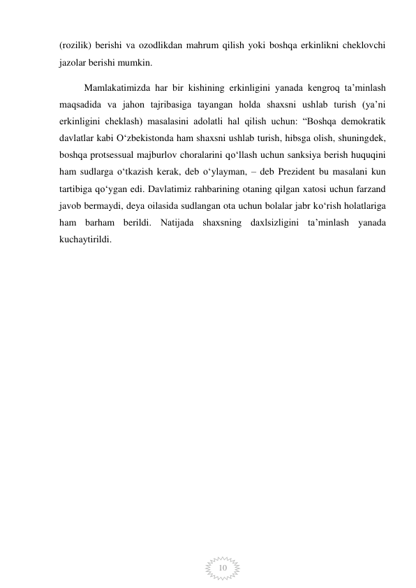  
10 
(rozilik) berishi va ozodlikdan mahrum qilish yoki boshqa erkinlikni cheklovchi 
jazolar berishi mumkin. 
Mamlakatimizda har bir kishining erkinligini yanada kengroq ta’minlash 
maqsadida va jahon tajribasiga tayangan holda shaxsni ushlab turish (ya’ni 
erkinligini cheklash) masalasini adolatli hal qilish uchun: “Boshqa demokratik 
davlatlar kabi O‘zbekistonda ham shaxsni ushlab turish, hibsga olish, shuningdek, 
boshqa protsessual majburlov choralarini qo‘llash uchun sanksiya berish huquqini 
ham sudlarga o‘tkazish kerak, deb o‘ylayman, – deb Prezident bu masalani kun 
tartibiga qo‘ygan edi. Davlatimiz rahbarining otaning qilgan xatosi uchun farzand 
javob bermaydi, deya oilasida sudlangan ota uchun bolalar jabr ko‘rish holatlariga 
ham barham berildi. Natijada shaxsning daxlsizligini ta’minlash yanada 
kuchaytirildi. 
