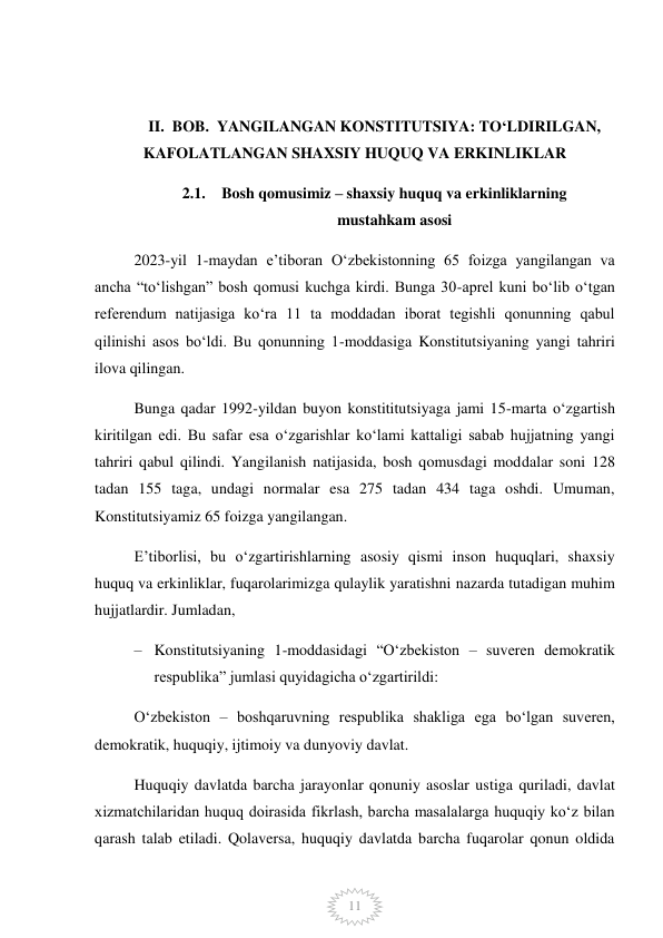  
11 
 
II.  BOB.  YANGILANGAN KONSTITUTSIYA: TO‘LDIRILGAN, 
KAFOLATLANGAN SHAXSIY HUQUQ VA ERKINLIKLAR 
2.1. Bosh qomusimiz – shaxsiy huquq va erkinliklarning 
mustahkam asosi 
2023-yil 1-maydan e’tiboran Oʻzbekistonning 65 foizga yangilangan va 
ancha “toʻlishgan” bosh qomusi kuchga kirdi. Bunga 30-aprel kuni boʻlib oʻtgan 
referendum natijasiga koʻra 11 ta moddadan iborat tegishli qonunning qabul 
qilinishi asos boʻldi. Bu qonunning 1-moddasiga Konstitutsiyaning yangi tahriri 
ilova qilingan. 
Bunga qadar 1992-yildan buyon konstititutsiyaga jami 15-marta oʻzgartish 
kiritilgan edi. Bu safar esa oʻzgarishlar koʻlami kattaligi sabab hujjatning yangi 
tahriri qabul qilindi. Yangilanish natijasida, bosh qomusdagi moddalar soni 128 
tadan 155 taga, undagi normalar esa 275 tadan 434 taga oshdi. Umuman, 
Konstitutsiyamiz 65 foizga yangilangan. 
E’tiborlisi, bu o‘zgartirishlarning asosiy qismi inson huquqlari, shaxsiy 
huquq va erkinliklar, fuqarolarimizga qulaylik yaratishni nazarda tutadigan muhim 
hujjatlardir. Jumladan,  
– Konstitutsiyaning 1-moddasidagi “Oʻzbekiston – suveren demokratik 
respublika” jumlasi quyidagicha oʻzgartirildi: 
Oʻzbekiston – boshqaruvning respublika shakliga ega boʻlgan suveren, 
demokratik, huquqiy, ijtimoiy va dunyoviy davlat. 
Huquqiy davlatda barcha jarayonlar qonuniy asoslar ustiga quriladi, davlat 
xizmatchilaridan huquq doirasida fikrlash, barcha masalalarga huquqiy koʻz bilan 
qarash talab etiladi. Qolaversa, huquqiy davlatda barcha fuqarolar qonun oldida 
