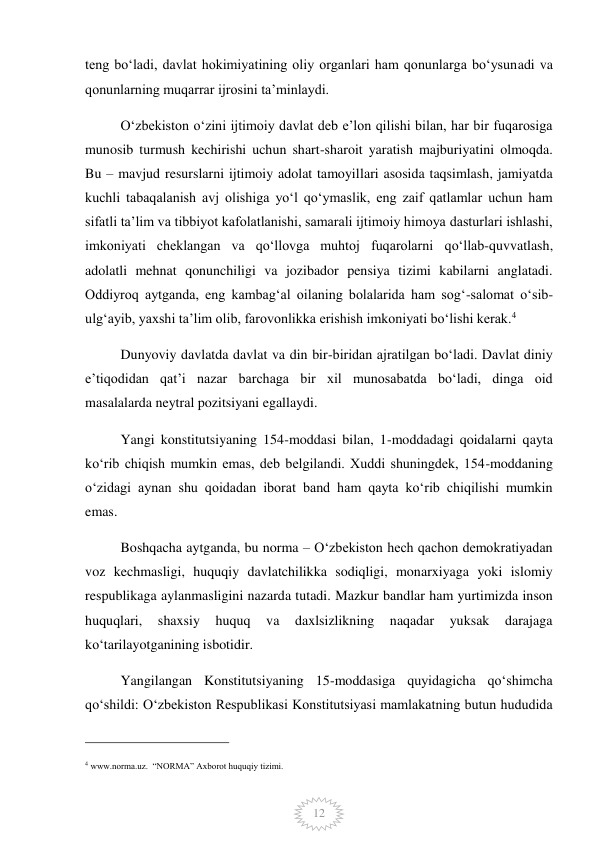  
12 
teng boʻladi, davlat hokimiyatining oliy organlari ham qonunlarga boʻysunadi va 
qonunlarning muqarrar ijrosini taʼminlaydi. 
Oʻzbekiston oʻzini ijtimoiy davlat deb eʼlon qilishi bilan, har bir fuqarosiga 
munosib turmush kechirishi uchun shart-sharoit yaratish majburiyatini olmoqda. 
Bu – mavjud resurslarni ijtimoiy adolat tamoyillari asosida taqsimlash, jamiyatda 
kuchli tabaqalanish avj olishiga yoʻl qoʻymaslik, eng zaif qatlamlar uchun ham 
sifatli taʼlim va tibbiyot kafolatlanishi, samarali ijtimoiy himoya dasturlari ishlashi, 
imkoniyati cheklangan va qoʻllovga muhtoj fuqarolarni qoʻllab-quvvatlash, 
adolatli mehnat qonunchiligi va jozibador pensiya tizimi kabilarni anglatadi. 
Oddiyroq aytganda, eng kambagʻal oilaning bolalarida ham sogʻ-salomat oʻsib-
ulgʻayib, yaxshi taʼlim olib, farovonlikka erishish imkoniyati boʻlishi kerak.4 
Dunyoviy davlatda davlat va din bir-biridan ajratilgan boʻladi. Davlat diniy 
eʼtiqodidan qatʼi nazar barchaga bir xil munosabatda boʻladi, dinga oid 
masalalarda neytral pozitsiyani egallaydi. 
Yangi konstitutsiyaning 154-moddasi bilan, 1-moddadagi qoidalarni qayta 
koʻrib chiqish mumkin emas, deb belgilandi. Xuddi shuningdek, 154-moddaning 
oʻzidagi aynan shu qoidadan iborat band ham qayta koʻrib chiqilishi mumkin 
emas. 
Boshqacha aytganda, bu norma – Oʻzbekiston hech qachon demokratiyadan 
voz kechmasligi, huquqiy davlatchilikka sodiqligi, monarxiyaga yoki islomiy 
respublikaga aylanmasligini nazarda tutadi. Mazkur bandlar ham yurtimizda inson 
huquqlari, 
shaxsiy 
huquq 
va 
daxlsizlikning 
naqadar 
yuksak 
darajaga 
ko‘tarilayotganining isbotidir. 
Yangilangan Konstitutsiyaning 15-moddasiga quyidagicha qoʻshimcha 
qoʻshildi: Oʻzbekiston Respublikasi Konstitutsiyasi mamlakatning butun hududida 
                                                 
4 www.norma.uz.  “NORMA” Axborot huquqiy tizimi.  
 
