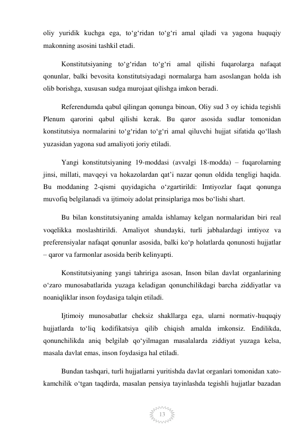  
13 
oliy yuridik kuchga ega, toʻgʻridan toʻgʻri amal qiladi va yagona huquqiy 
makonning asosini tashkil etadi. 
Konstitutsiyaning toʻgʻridan toʻgʻri amal qilishi fuqarolarga nafaqat 
qonunlar, balki bevosita konstitutsiyadagi normalarga ham asoslangan holda ish 
olib borishga, xususan sudga murojaat qilishga imkon beradi. 
Referendumda qabul qilingan qonunga binoan, Oliy sud 3 oy ichida tegishli 
Plenum qarorini qabul qilishi kerak. Bu qaror asosida sudlar tomonidan 
konstitutsiya normalarini toʻgʻridan toʻgʻri amal qiluvchi hujjat sifatida qoʻllash 
yuzasidan yagona sud amaliyoti joriy etiladi. 
Yangi konstitutsiyaning 19-moddasi (avvalgi 18-modda) – fuqarolarning 
jinsi, millati, mavqeyi va hokazolardan qatʼi nazar qonun oldida tengligi haqida. 
Bu moddaning 2-qismi quyidagicha oʻzgartirildi: Imtiyozlar faqat qonunga 
muvofiq belgilanadi va ijtimoiy adolat prinsiplariga mos boʻlishi shart. 
Bu bilan konstitutsiyaning amalda ishlamay kelgan normalaridan biri real 
voqelikka moslashtirildi. Amaliyot shundayki, turli jabhalardagi imtiyoz va 
preferensiyalar nafaqat qonunlar asosida, balki koʻp holatlarda qonunosti hujjatlar 
– qaror va farmonlar asosida berib kelinyapti. 
Konstitutsiyaning yangi tahririga asosan, Inson bilan davlat organlarining 
oʻzaro munosabatlarida yuzaga keladigan qonunchilikdagi barcha ziddiyatlar va 
noaniqliklar inson foydasiga talqin etiladi. 
Ijtimoiy munosabatlar cheksiz shakllarga ega, ularni normativ-huquqiy 
hujjatlarda toʻliq kodifikatsiya qilib chiqish amalda imkonsiz. Endilikda, 
qonunchilikda aniq belgilab qoʻyilmagan masalalarda ziddiyat yuzaga kelsa, 
masala davlat emas, inson foydasiga hal etiladi. 
Bundan tashqari, turli hujjatlarni yuritishda davlat organlari tomonidan xato-
kamchilik oʻtgan taqdirda, masalan pensiya tayinlashda tegishli hujjatlar bazadan 
