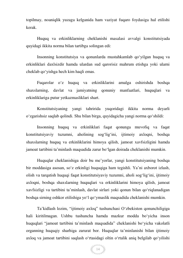  
14 
topilmay, noaniqlik yuzaga kelganida ham vaziyat fuqaro foydasiga hal etilishi 
kerak. 
Huquq va erkinliklarning cheklanishi masalasi avvalgi konstitutsiyada 
quyidagi ikkita norma bilan tartibga solingan edi: 
Insonning konstitutsiya va qonunlarda mustahkamlab qoʻyilgan huquq va 
erkinliklari daxlsizdir hamda ulardan sud qarorisiz mahrum etishga yoki ularni 
cheklab qoʻyishga hech kim haqli emas. 
Fuqarolar oʻz huquq va erkinliklarini amalga oshirishda boshqa 
shaxslarning, davlat va jamiyatning qonuniy manfaatlari, huquqlari va 
erkinliklariga putur yetkazmasliklari shart. 
Konstitutsiyaning yangi tahririda yuqoridagi ikkita norma deyarli 
oʻzgarishsiz saqlab qolindi. Shu bilan birga, quyidagicha yangi norma qoʻshildi: 
Insonning huquq va erkinliklari faqat qonunga muvofiq va faqat 
konstitutsiyaviy tuzumni, aholining sogʻligʻini, ijtimoiy axloqni, boshqa 
shaxslarning huquq va erkinliklarini himoya qilish, jamoat xavfsizligini hamda 
jamoat tartibini taʼminlash maqsadida zarur boʻlgan doirada cheklanishi mumkin. 
Huquqlar cheklanishiga doir bu meʼyorlar, yangi konstitutsiyaning boshqa 
bir moddasiga asosan, soʻz erkinligi huquqiga ham tegishli. Yaʼni axborot izlash, 
olish va tarqatish huquqi faqat konstitutsiyaviy tuzumni, aholi sogʻligʻini, ijtimoiy 
axloqni, boshqa shaxslarning huquqlari va erkinliklarini himoya qilish, jamoat 
xavfsizligi va tartibini taʼminlash, davlat sirlari yoki qonun bilan qoʻriqlanadigan 
boshqa sirning oshkor etilishiga yoʻl qoʻymaslik maqsadida cheklanishi mumkin. 
Taʼkidlash lozim, “ijtimoiy axloq” tushunchasi Oʻzbekiston qonunchiligiga 
hali kiritilmagan. Ushbu tushuncha hamda mazkur modda boʻyicha inson 
huquqlari “jamoat tartibini taʼminlash maqsadida” cheklanishi boʻyicha vakolatli 
organning huquqiy sharhiga zarurat bor. Huquqlar taʼminlanishi bilan ijtimoiy 
axloq va jamoat tartibini saqlash oʻrtasidagi oltin oʻrtalik aniq belgilab qoʻyilishi 
