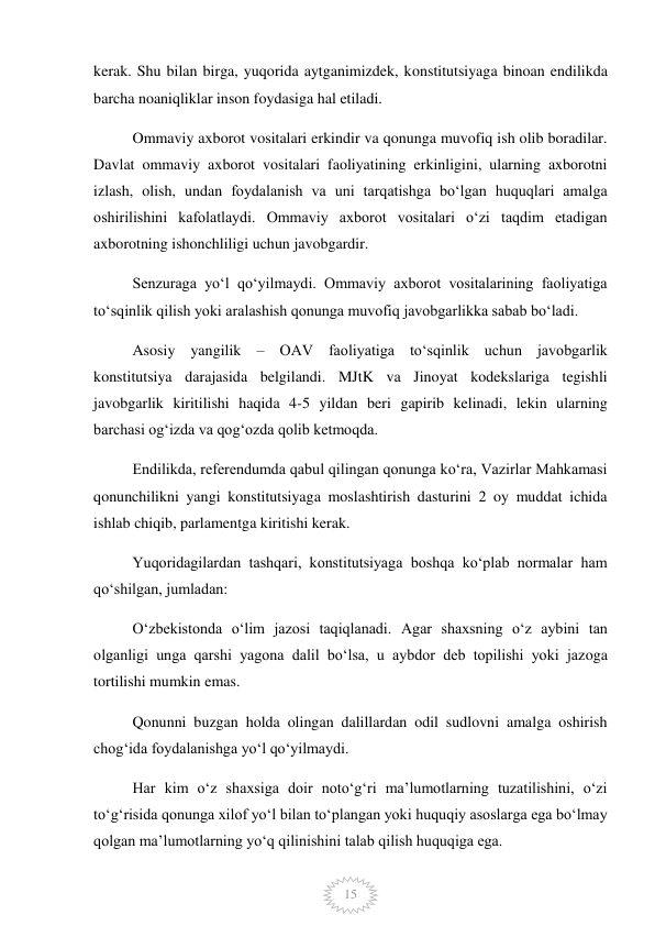  
15 
kerak. Shu bilan birga, yuqorida aytganimizdek, konstitutsiyaga binoan endilikda 
barcha noaniqliklar inson foydasiga hal etiladi. 
Ommaviy axborot vositalari erkindir va qonunga muvofiq ish olib boradilar. 
Davlat ommaviy axborot vositalari faoliyatining erkinligini, ularning axborotni 
izlash, olish, undan foydalanish va uni tarqatishga boʻlgan huquqlari amalga 
oshirilishini kafolatlaydi. Ommaviy axborot vositalari oʻzi taqdim etadigan 
axborotning ishonchliligi uchun javobgardir. 
Senzuraga yoʻl qoʻyilmaydi. Ommaviy axborot vositalarining faoliyatiga 
toʻsqinlik qilish yoki aralashish qonunga muvofiq javobgarlikka sabab boʻladi. 
Asosiy yangilik – OAV faoliyatiga toʻsqinlik uchun javobgarlik 
konstitutsiya darajasida belgilandi. MJtK va Jinoyat kodekslariga tegishli 
javobgarlik kiritilishi haqida 4-5 yildan beri gapirib kelinadi, lekin ularning 
barchasi ogʻizda va qogʻozda qolib ketmoqda. 
Endilikda, referendumda qabul qilingan qonunga koʻra, Vazirlar Mahkamasi 
qonunchilikni yangi konstitutsiyaga moslashtirish dasturini 2 oy muddat ichida 
ishlab chiqib, parlamentga kiritishi kerak. 
Yuqoridagilardan tashqari, konstitutsiyaga boshqa koʻplab normalar ham 
qoʻshilgan, jumladan: 
Oʻzbekistonda oʻlim jazosi taqiqlanadi. Agar shaxsning oʻz aybini tan 
olganligi unga qarshi yagona dalil boʻlsa, u aybdor deb topilishi yoki jazoga 
tortilishi mumkin emas. 
Qonunni buzgan holda olingan dalillardan odil sudlovni amalga oshirish 
chogʻida foydalanishga yoʻl qoʻyilmaydi. 
Har kim oʻz shaxsiga doir notoʻgʻri maʼlumotlarning tuzatilishini, oʻzi 
toʻgʻrisida qonunga xilof yoʻl bilan toʻplangan yoki huquqiy asoslarga ega boʻlmay 
qolgan maʼlumotlarning yoʻq qilinishini talab qilish huquqiga ega. 
