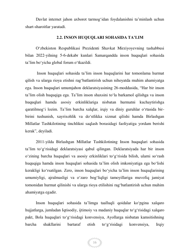  
16 
Davlat internet jahon axborot tarmogʻidan foydalanishni taʼminlash uchun 
shart-sharoitlar yaratadi. 
2.2. INSON HUQUQLARI SOHASIDA TAʼLIM 
Oʻzbekiston Respublikasi Prezidenti Shavkat Mirziyoyevning tashabbusi 
bilan 2022-yilning 5-6-dekabr kunlari Samarqandda inson huquqlari sohasida 
taʼlim boʻyicha global forum oʻtkazildi. 
 Inson huquqlari sohasida taʼlim inson huquqlarini har tomonlama hurmat 
qilish va ularga rioya etishni ragʻbatlantirish uchun nihoyatda muhim ahamiyatga 
ega. Inson huquqlari umumjahon deklaratsiyasining 26-moddasida, “Har bir inson 
taʼlim olish huquqiga ega. Taʼlim inson shaxsini toʻla barkamol qilishga va inson 
huquqlari hamda asosiy erkinliklariga nisbatan hurmatni kuchaytirishga 
qaratilmogʻi lozim. Taʼlim barcha xalqlar, irqiy va diniy guruhlar oʻrtasida bir-
birini tushunish, xayrixohlik va doʻstlikka xizmat qilishi hamda Birlashgan 
Millatlar Tashkilotining tinchlikni saqlash borasidagi faoliyatiga yordam berishi 
kerak”, deyiladi. 
2011-yilda Birlashgan Millatlar Tashkilotining Inson huquqlari sohasida 
taʼlim toʻgʻrisidagi deklaratsiyasi qabul qilingan. Deklaratsiyada har bir inson 
oʻzining barcha huquqlari va asosiy erkinliklari toʻgʻrisida bilish, ularni soʻrash 
huquqiga hamda inson huquqlari sohasida taʼlim olish imkoniyatiga ega boʻlishi 
kerakligi koʻrsatilgan. Zero, inson huquqlari boʻyicha taʼlim inson huquqlarining 
umumiyligi, ajralmasligi va oʻzaro bogʻliqligi tamoyillariga muvofiq jamiyat 
tomonidan hurmat qilinishi va ularga rioya etilishini ragʻbatlantirish uchun muhim 
ahamiyatga egadir. 
Inson huquqlari sohasida taʼlimga taalluqli qoidalar koʻpgina xalqaro 
hujjatlarga, jumladan Iqtisodiy, ijtimoiy va madaniy huquqlar toʻgʻrisidagi xalqaro 
pakt, Bola huquqlari toʻgʻrisidagi konvensiya, Ayollarga nisbatan kamsitishning 
barcha 
shakllarini 
bartaraf 
etish 
toʻgʻrisidagi 
konvensiya, 
Irqiy 
