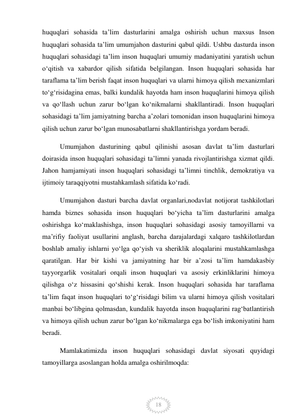  
18 
huquqlari sohasida taʼlim dasturlarini amalga oshirish uchun maxsus Inson 
huquqlari sohasida taʼlim umumjahon dasturini qabul qildi. Ushbu dasturda inson 
huquqlari sohasidagi taʼlim inson huquqlari umumiy madaniyatini yaratish uchun 
oʻqitish va xabardor qilish sifatida belgilangan. Inson huquqlari sohasida har 
taraflama taʼlim berish faqat inson huquqlari va ularni himoya qilish mexanizmlari 
toʻgʻrisidagina emas, balki kundalik hayotda ham inson huquqlarini himoya qilish 
va qoʻllash uchun zarur boʻlgan koʻnikmalarni shakllantiradi. Inson huquqlari 
sohasidagi taʼlim jamiyatning barcha aʼzolari tomonidan inson huquqlarini himoya 
qilish uchun zarur boʻlgan munosabatlarni shakllantirishga yordam beradi. 
Umumjahon dasturining qabul qilinishi asosan davlat taʼlim dasturlari 
doirasida inson huquqlari sohasidagi taʼlimni yanada rivojlantirishga xizmat qildi. 
Jahon hamjamiyati inson huquqlari sohasidagi taʼlimni tinchlik, demokratiya va 
ijtimoiy taraqqiyotni mustahkamlash sifatida koʻradi. 
Umumjahon dasturi barcha davlat organlari,nodavlat notijorat tashkilotlari 
hamda biznes sohasida inson huquqlari boʻyicha taʼlim dasturlarini amalga 
oshirishga koʻmaklashishga, inson huquqlari sohasidagi asosiy tamoyillarni va 
maʼrifiy faoliyat usullarini anglash, barcha darajalardagi xalqaro tashkilotlardan 
boshlab amaliy ishlarni yoʻlga qoʻyish va sheriklik aloqalarini mustahkamlashga 
qaratilgan. Har bir kishi va jamiyatning har bir aʼzosi taʼlim hamdakasbiy 
tayyorgarlik vositalari orqali inson huquqlari va asosiy erkinliklarini himoya 
qilishga oʻz hissasini qoʻshishi kerak. Inson huquqlari sohasida har taraflama 
taʼlim faqat inson huquqlari toʻgʻrisidagi bilim va ularni himoya qilish vositalari 
manbai boʻlibgina qolmasdan, kundalik hayotda inson huquqlarini ragʻbatlantirish 
va himoya qilish uchun zarur boʻlgan koʻnikmalarga ega boʻlish imkoniyatini ham 
beradi. 
Mamlakatimizda inson huquqlari sohasidagi davlat siyosati quyidagi 
tamoyillarga asoslangan holda amalga oshirilmoqda: 
