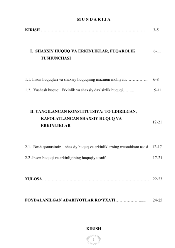  
1 
M U N D A R I J A  
KIRISH ………………………………………………………………….. 
 3-5 
 
I. SHAXSIY HUQUQ VA ERKINLIKLAR, FUQAROLIK 
TUSHUNCHASI 
 
 
6-11 
1.1. Inson huquqlari va shaxsiy huquqning mazmun mohiyati……………. 
 6-8 
1.2.  Yashash huquqi. Erkinlik va shaxsiy daxlsizlik huquqi……... 
  9-11 
 
II. YANGILANGAN KONSTITUTSIYA: TO‘LDIRILGAN, 
KAFOLATLANGAN SHAXSIY HUQUQ VA 
ERKINLIKLAR 
 
 
 
12-21 
2.1.  Bosh qomusimiz – shaxsiy huquq va erkinliklarning mustahkam asosi 12-17 
2.2 .Inson huquqi va erkinligining huquqiy tasnifi 
17-21 
 
 
XULOSA…………………………………………………………………… 22-23 
 
FOYDALANILGAN ADABIYOTLAR RO‘YXATI………………...... 
 
24-25 
 
 
 
KIRISH 
