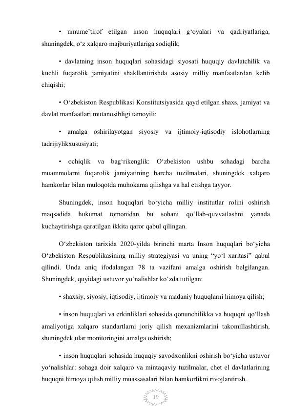  
19 
• umumeʼtirof etilgan inson huquqlari gʻoyalari va qadriyatlariga, 
shuningdek, oʻz xalqaro majburiyatlariga sodiqlik; 
• davlatning inson huquqlari sohasidagi siyosati huquqiy davlatchilik va 
kuchli fuqarolik jamiyatini shakllantirishda asosiy milliy manfaatlardan kelib 
chiqishi; 
• Oʻzbekiston Respublikasi Konstitutsiyasida qayd etilgan shaxs, jamiyat va 
davlat manfaatlari mutanosibligi tamoyili; 
• amalga oshirilayotgan siyosiy va ijtimoiy-iqtisodiy islohotlarning 
tadrijiylikxususiyati; 
• ochiqlik va bagʻrikenglik: Oʻzbekiston ushbu sohadagi barcha 
muammolarni fuqarolik jamiyatining barcha tuzilmalari, shuningdek xalqaro 
hamkorlar bilan muloqotda muhokama qilishga va hal etishga tayyor. 
Shuningdek, inson huquqlari boʻyicha milliy institutlar rolini oshirish 
maqsadida 
hukumat 
tomonidan 
bu 
sohani 
qoʻllab-quvvatlashni 
yanada 
kuchaytirishga qaratilgan ikkita qaror qabul qilingan. 
Oʻzbekiston tarixida 2020-yilda birinchi marta Inson huquqlari boʻyicha 
Oʻzbekiston Respublikasining milliy strategiyasi va uning “yoʻl xaritasi” qabul 
qilindi. Unda aniq ifodalangan 78 ta vazifani amalga oshirish belgilangan. 
Shuningdek, quyidagi ustuvor yoʻnalishlar koʻzda tutilgan: 
• shaxsiy, siyosiy, iqtisodiy, ijtimoiy va madaniy huquqlarni himoya qilish; 
• inson huquqlari va erkinliklari sohasida qonunchilikka va huquqni qoʻllash 
amaliyotiga xalqaro standartlarni joriy qilish mexanizmlarini takomillashtirish, 
shuningdek,ular monitoringini amalga oshirish; 
• inson huquqlari sohasida huquqiy savodxonlikni oshirish boʻyicha ustuvor 
yoʻnalishlar: sohaga doir xalqaro va mintaqaviy tuzilmalar, chet el davlatlarining 
huquqni himoya qilish milliy muassasalari bilan hamkorlikni rivojlantirish. 
