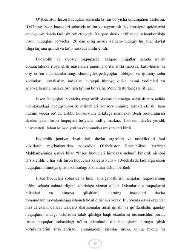  
20 
Oʻzbekiston Inson huquqlari sohasida taʼlim boʻyicha umumjahon dasturini, 
BMTning Inson huquqlari sohasida taʼlim va tayyorlash deklaratsiyasi qoidalarini 
amalga oshirishda faol ishtirok etmoqda. Xalqaro sheriklar bilan qalin hamkorlikda 
inson huquqlari boʻyicha 120 dan ortiq asosiy xalqaro-huquqiy hujjatlar davlat 
tiliga tarjima qilindi va koʻp nusxada nashr etildi. 
Fuqarolik va siyosiy huquqlarga, xalqaro hujjatlar hamda milliy 
qonunchilikka rioya etish masalalari umumiy oʻrta, oʻrta maxsus, kasb-hunar va 
oliy taʼlim muassasalarining, shuningdek,pedagoglar, tibbiyot va ijtimoiy soha 
xodimlari, jurnalistlar, sudyalar, huquqni himoya qilish tizimi xodimlari va 
advokatlarning malaka oshirish taʼlimi boʻyicha oʻquv dasturlariga kiritilgan. 
Inson huquqlari boʻyicha magistrlik dasturini amalga oshirish maqsadida 
mamlakatdagi huquqshunoslik maktablari konsorsiumining tashkil etilishi ham 
muhim voqea boʻldi. Ushbu konsorsium tarkibiga mamlakat Bosh prokuraturasi 
akademiyasi, Inson huquqlari boʻyicha milliy markaz, Toshkent davlat yuridik 
universiteti, Jahon iqtisodiyoti va diplomatiya universiteti kirdi. 
Fuqarolik jamiyati institutlari, davlat organlari va tashkilotlari faol 
vakillarini 
ragʻbatlantirish 
maqsadida 
Oʻzbekiston 
Respublikasi 
Vazirlar 
Mahkamasining qarori bilan “Inson huquqlari himoyasi uchun” koʻkrak nishoni 
taʼsis etildi, u har yili Inson huquqlari xalqaro kuni – 10-dekabrda faollarga inson 
huquqlarini himoya qilish sohasidagi xizmatlari uchun beriladi. 
Inson huquqlari sohasida taʼlimni amalga oshirish natijalari fuqarolarning 
ushbu sohada xabardorligini oshirishga xizmat qiladi. Odamlar oʻz huquqlarini 
bilishlari 
va 
himoya 
qilishlari, 
ularning 
huquqlari 
davlat 
tomonidanhimoyalanishiga ishonch hosil qilishlari kerak. Bu borada qaysi organlar 
masʼul ekani, qanday xalqaro shartnomalar amal qilishi va qoʻllanilishi, qanday 
huquqlarni amalga oshirishni talab qilishga haqli ekanlarini tushunishlari zarur. 
Inson huquqlari sohasidagi taʼlim odamlarda oʻz huquqlarini himoya qilish 
koʻnikmalarini shakllantiradi, shuningdek, kishilar inson, uning huquq va 
