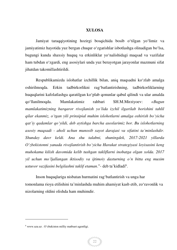  
22 
 
XULOSA 
Jamiyat taraqqiyotining hozirgi bosqichida bosib o‘tilgan yo‘limiz va 
jamiyatimiz hayotida yuz bergan chuqur o‘zgarishlar isbotlashga olinadigan bo‘lsa, 
bugungi kunda shaxsiy huquq va erkinliklar yo‘nalishidagi maqsad va vazifalar 
ham tubdan o‘zgardi, eng asosiylari unda yuz berayotgan jarayonlar mazmuni sifat 
jihatdan takomillashtirildi.  
Respublikamizda islohatlar izchillik bilan, aniq maqsadni ko‘zlab amalga 
oshirilmoqda.  Erkin  tadbirkorlikni  rag‘batlantirishning,  tadbirkorliklarning 
huquqlarini kafolatlashga qaratilgan ko‘plab qonunlar qabul qilindi va ular amalda 
qo‘llanilmoqda. 
Mamlakatimiz 
rahbari 
SH.M.Mirziyoev: 
«Bugun 
mamlakatimizning barqaror rivojlanish yo‘lida izchil ilgarilab borishini tahlil 
qilar ekanmiz, o‘tgan yili prinsipial muhim islohotlarni amalga oshirish bo‘yicha 
qat’iy qadamlar qo‘yildi, deb aytishga barcha asoslarimiz bor. Bu islohotlarning 
asosiy maqsadi - aholi uchun munosib xayot darajasi va sifatini ta’minlashdir. 
Shunday davr keldi. Ana shu talabni, shuningdek, 2017-2021 yillarda 
O‘zbekistonni yanada rivojlantirish bo‘yicha Harakat strategiyasi loyixasini keng 
muhokama kilish davomida kelib tushgan takliflarni inobatga olgan xolda. 2017 
yil uchun mo‘ljallangan iktisodiy va ijtimoiy dasturning o‘n bitta eng muxim 
ustuvor vazifasini belgilashni taklif etaman.”- deb ta’kidladi6.  
Inson huquqlariga nisbatan hurmatini rag‘batlantirish va unga har 
tomonlama rioya etilishini ta’minlashda muhim ahamiyat kasb etib, zo‘ravonlik va 
nizolarning oldini olishda ham muhimdir. 
                                                 
6 www.uza.uz . O‘zbekiston milliy matbuot agentligi. 
 
