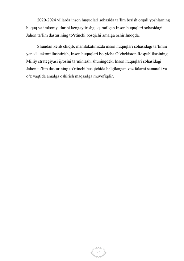  
23 
2020-2024 yillarda inson huquqlari sohasida ta’lim berish orqali yoshlarning 
huquq va imkoniyatlarini kengaytirishga qaratilgan Inson huquqlari sohasidagi 
Jahon ta’lim dasturining to‘rtinchi bosqichi amalga oshirilmoqda. 
Shundan kelib chiqib, mamlakatimizda inson huquqlari sohasidagi ta’limni 
yanada takomillashtirish, Inson huquqlari bo‘yicha O‘zbekiston Respublikasining 
Milliy strategiyasi ijrosini ta’minlash, shuningdek, Inson huquqlari sohasidagi 
Jahon ta’lim dasturining to‘rtinchi bosqichida belgilangan vazifalarni samarali va 
o‘z vaqtida amalga oshirish maqsadga muvofiqdir. 
