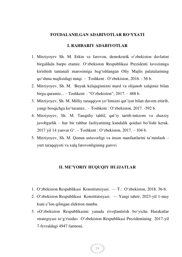  
24 
 
FOYDALANILGAN ADABIYOTLAR RO‘YXATI 
I. RAHBARIY ADABIYOTLAR 
1. Mirziyoyev Sh. M. Erkin va farovon, demokratik o‘zbekiston davlatini 
birgalikda barpo etamiz. O‘zbekiston Respublikasi Prezidenti lavozimiga 
kirishish tantanali marosimiga bag‘ishlangan Oliy Majlis palatalarining 
qo‘shma majlisidagi nutqi. –  Toshkent : O‘zbekiston, 2016. - 56 b. 
2. Mirziyoyev, Sh. M.  Buyuk kelajagimizni mard va olijanob xalqimiz bilan 
birga quramiz... – Toshkent: : “O‘zbekiston”, 2017. – 488 b. 
3. Mirziyoyev, Sh. M. Milliy taraqqiyot yo‘limizni qat’iyat bilan davom ettirib, 
yangi bosqichga ko‘taramiz.. – Toshkent : O‘zbekiston, 2017. -592 b. 
4. Mirziyoyev, Sh. M. Tanqidiy tahlil, qat’iy tartib-intizom va shaxsiy 
javobgarlik – har bir rahbar faoliyatining kundalik qoidasi bo‘lishi kerak. 
2017 yil 14 yanvar G‘. – Toshkent : O‘zbekiston, 2017. – 104 b. 
5. Mirziyoyev, Sh. M. Qonun ustuvorligi va inson manfaatlarini ta’minlash – 
yurt taraqqiyoti va xalq farovonligining garovi 
 
II. ME’YORIY HUQUQIY HUJJATLAR 
 
1. O‘zbekiston Respublikasi  Konstitutsiyasi.  — T.:  O‘zbekiston, 2018. 36-b. 
2. O‘zbekiston Respublikasi  Konstitutsiyasi.  — Yangi tahrir, 2023-yil 1-may 
kuni e’lon qilingan elektron manba. 
3. «O‘zbekiston Respublikasini yanada rivojlantirish bo‘yicha Harakatlar 
strategiyasi to‘g‘risida»  O‘zbekiston Respublikasi Prezidentining  2017-yil 
7-fevraldagi 4947 farmoni,  
