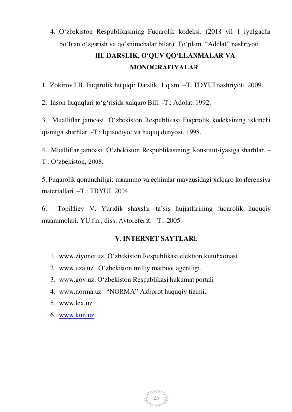  
25 
4. O‘zbekiston Respublikasining Fuqarolik kodeksi. (2018 yil 1 iyulgacha 
bo‘lgan o‘zgarish va qo‘shimchalar bilan). To‘plam. “Adolat” nashriyoti.  
III. DARSLIK, O‘QUV QO‘LLANMALAR VA 
MONOGRAFIYALAR. 
1.  Zokirov I.B. Fuqarolik huquqi: Darslik. 1 qism. –T. TDYUI nashriyoti, 2009.  
2.  Inson huquqlari to‘g‘risida xalqaro Bill. -T.: Adolat. 1992.  
3.  Mualliflar jamoasi. O‘zbekiston Respublikasi Fuqarolik kodeksining ikkinchi 
qismiga sharhlar. -T.: Iqtisodiyot va huquq dunyosi. 1998.  
4.  Mualliflar jamoasi. O‘zbekiston Respublikasining Konstitutsiyasiga sharhlar. – 
T.: O‘zbekiston, 2008.  
5. Fuqarolik qonunchiligi: muammo va echimlar mavzusidagi xalqaro konferensiya 
materiallari. –T.: TDYUI. 2004.   
6.  Topildiev V. Yuridik shaxslar ta’sis hujjatlarining fuqarolik huquqiy 
muammolari. YU.f.n., diss. Avtoreferat. –T.: 2005.  
V. INTERNET SAYTLARI. 
1. www.ziyonet.uz. O‘zbekiston Respublikasi elektron kutubxonasi 
2. www.uza.uz . O‘zbekiston milliy matbuot agentligi. 
3. www.gov.uz. O‘zbekiston Respublikasi hukumat portali 
4. www.norma.uz.  “NORMA” Axborot huquqiy tizimi.  
5. www.lex.uz  
6. www.kun.uz  
 
 
 
