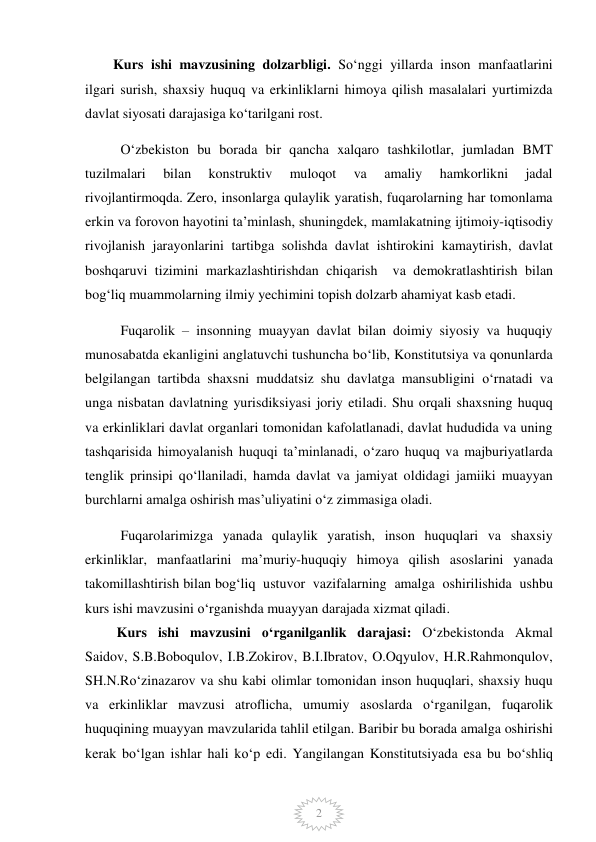  
2 
        Kurs ishi mavzusining dolzarbligi. So‘nggi yillarda inson manfaatlarini 
ilgari surish, shaxsiy huquq va erkinliklarni himoya qilish masalalari yurtimizda 
davlat siyosati darajasiga ko‘tarilgani rost.  
O‘zbekiston bu borada bir qancha xalqaro tashkilotlar, jumladan BMT 
tuzilmalari 
bilan 
konstruktiv 
muloqot 
va 
amaliy 
hamkorlikni 
jadal 
rivojlantirmoqda. Zero, insonlarga qulaylik yaratish, fuqarolarning har tomonlama 
erkin va forovon hayotini ta’minlash, shuningdek, mamlakatning ijtimoiy-iqtisodiy 
rivojlanish jarayonlarini tartibga solishda davlat ishtirokini kamaytirish, davlat 
boshqaruvi tizimini markazlashtirishdan chiqarish  va demokratlashtirish bilan 
bog‘liq muammolarning ilmiy yechimini topish dolzarb ahamiyat kasb etadi.  
Fuqarolik – insonning muayyan davlat bilan doimiy siyosiy va huquqiy 
munosabatda ekanligini anglatuvchi tushuncha bo‘lib, Konstitutsiya va qonunlarda 
belgilangan tartibda shaxsni muddatsiz shu davlatga mansubligini o‘rnatadi va 
unga nisbatan davlatning yurisdiksiyasi joriy etiladi. Shu orqali shaxsning huquq 
va erkinliklari davlat organlari tomonidan kafolatlanadi, davlat hududida va uning 
tashqarisida himoyalanish huquqi ta’minlanadi, o‘zaro huquq va majburiyatlarda 
tenglik prinsipi qo‘llaniladi, hamda davlat va jamiyat oldidagi jamiiki muayyan 
burchlarni amalga oshirish mas’uliyatini o‘z zimmasiga oladi.   
Fuqarolarimizga yanada qulaylik yaratish, inson huquqlari va shaxsiy 
erkinliklar, manfaatlarini ma’muriy-huquqiy himoya qilish asoslarini yanada 
takomillashtirish bilan bog‘liq  ustuvor  vazifalarning  amalga  oshirilishida  ushbu  
kurs ishi mavzusini o‘rganishda muayyan darajada xizmat qiladi.  
         Kurs ishi mavzusini o‘rganilganlik darajasi: O‘zbekistonda Akmal 
Saidov, S.B.Boboqulov, I.B.Zokirov, B.I.Ibratov, O.Oqyulov, H.R.Rahmonqulov, 
SH.N.Ro‘zinazarov va shu kabi olimlar tomonidan inson huquqlari, shaxsiy huqu 
va erkinliklar mavzusi atroflicha, umumiy asoslarda o‘rganilgan, fuqarolik 
huquqining muayyan mavzularida tahlil etilgan. Baribir bu borada amalga oshirishi 
kerak bo‘lgan ishlar hali ko‘p edi. Yangilangan Konstitutsiyada esa bu bo‘shliq 
