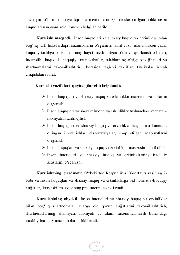  
3 
anchayin to‘ldirildi, dunyo tajribasi mentalitetimizga moslashtirilgan holda inson 
huquqlari yanayam aniq, ravshan belgilab berildi.  
Kurs ishi maqsadi.  Inson huquqlari va shaxsiy huquq va erkinliklar bilan 
bog‘liq turli holatlardagi muammolarni o‘rganish, tahlil etish, ularni imkon qadar 
huquqiy tartibga solish, ularning hayotimizda tutgan o‘rni va qo‘llanish sohalari, 
fuqarolik  huquqida huquqiy  munosabatlar, talablarning o‘ziga xos jihatlari va 
shartnomalarni takomillashtirish borasida tegishli takliflar, tavsiyalar ishlab 
chiqishdan iborat.  
         Kurs ishi vazifalari  quyidagilar etib belgilandi:  
 Inson huquqlari va shaxsiy huquq va erkinliklar mazmuni va turlarini 
o‘rganish 
 Inson huquqlari va shaxsiy huquq va erkinliklar tushunchasi mazmun-
mohiyatini tahlil qilish 
 Inson huquqlari va shaxsiy huquq va erkinliklar haqida ma’lumotlar, 
qilingan ilmiy ishlar, dissertatsiyalar, chop etilgan adabiyotlarni 
o‘rganish 
 Inson huquqlari va shaxsiy huquq va erkinliklar mavzusini tahlil qilish 
 Inson huquqlari va shaxsiy huquq va erkinliklarning huquqiy 
asoslarini o‘rganish. 
Kurs ishining  predmeti: O‘zbekiston Respublikasi Konstitutsiyasining 7-
bobi va Inson huquqlari va shaxsiy huquq va erkinliklarga oid normativ-huquqiy 
hujjatlar,  kurs ishi  mavzusining predtmetini tashkil etadi.  
Kurs ishining obyekti: Inson huquqlari va shaxsiy huquq va erkinliklar 
bilan bog‘liq shartnomalar, ularga oid qonun hujjatlarini takomillashtirish, 
shartnomalarning ahamiyati, mohiyati va ularni takomillashtirish borasidagi 
moddiy-huquqiy muammolar tashkil etadi.  
