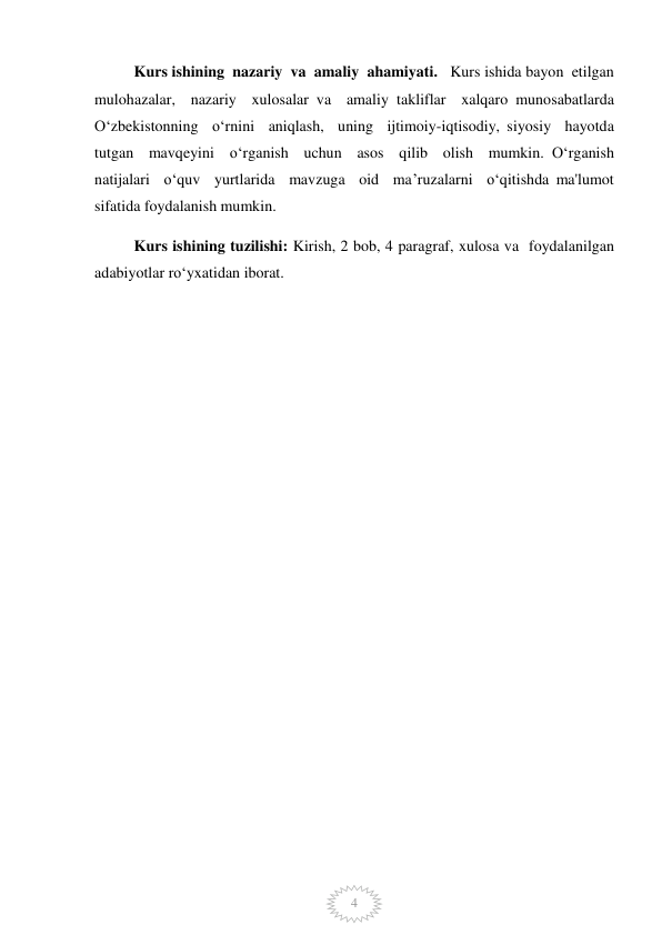  
4 
 
Kurs ishining  nazariy  va  amaliy  ahamiyati.   Kurs ishida bayon  etilgan  
mulohazalar,  nazariy  xulosalar va  amaliy takliflar  xalqaro munosabatlarda  
O‘zbekistonning  o‘rnini  aniqlash,  uning  ijtimoiy-iqtisodiy, siyosiy  hayotda  
tutgan  mavqeyini  o‘rganish  uchun  asos  qilib  olish  mumkin. O‘rganish  
natijalari  o‘quv  yurtlarida  mavzuga  oid  ma’ruzalarni  o‘qitishda ma'lumot 
sifatida foydalanish mumkin.  
Kurs ishining tuzilishi: Kirish, 2 bob, 4 paragraf, xulosa va  foydalanilgan 
adabiyotlar ro‘yxatidan iborat.  
  
 
 
 
 
 
 
 
 
 
 
 
 
 
 
