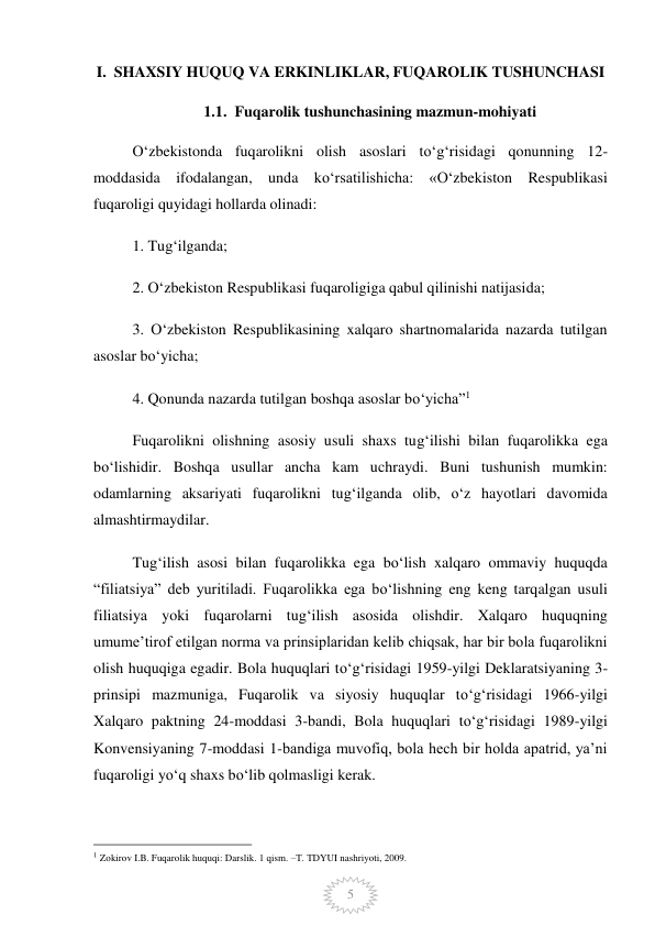  
5 
I.  SHAXSIY HUQUQ VA ERKINLIKLAR, FUQAROLIK TUSHUNCHASI 
1.1.  Fuqarolik tushunchasining mazmun-mohiyati 
O‘zbekistonda fuqarolikni olish asoslari to‘g‘risidagi qonunning 12-
moddasida ifodalangan, unda ko‘rsatilishicha: «O‘zbekiston Respublikasi 
fuqaroligi quyidagi hollarda olinadi: 
1. Tug‘ilganda; 
2. O‘zbekiston Respublikasi fuqaroligiga qabul qilinishi natijasida; 
3. O‘zbekiston Respublikasining xalqaro shartnomalarida nazarda tutilgan 
asoslar bo‘yicha; 
4. Qonunda nazarda tutilgan boshqa asoslar bo‘yicha”1 
Fuqarolikni olishning asosiy usuli shaxs tug‘ilishi bilan fuqarolikka ega 
bo‘lishidir. Boshqa usullar ancha kam uchraydi. Buni tushunish mumkin: 
odamlarning aksariyati fuqarolikni tug‘ilganda olib, o‘z hayotlari davomida 
almashtirmaydilar. 
Tug‘ilish asosi bilan fuqarolikka ega bo‘lish xalqaro ommaviy huquqda 
“filiatsiya” deb yuritiladi. Fuqarolikka ega bo‘lishning eng keng tarqalgan usuli 
filiatsiya yoki fuqarolarni tug‘ilish asosida olishdir. Xalqaro huquqning 
umume’tirof etilgan norma va prinsiplaridan kelib chiqsak, har bir bola fuqarolikni 
olish huquqiga egadir. Bola huquqlari to‘g‘risidagi 1959-yilgi Deklaratsiyaning 3-
prinsipi mazmuniga, Fuqarolik va siyosiy huquqlar to‘g‘risidagi 1966-yilgi 
Xalqaro paktning 24-moddasi 3-bandi, Bola huquqlari to‘g‘risidagi 1989-yilgi 
Konvensiyaning 7-moddasi 1-bandiga muvofiq, bola hech bir holda apatrid, ya’ni 
fuqaroligi yo‘q shaxs bo‘lib qolmasligi kerak.  
                                                 
1 Zokirov I.B. Fuqarolik huquqi: Darslik. 1 qism. –T. TDYUI nashriyoti, 2009. 
