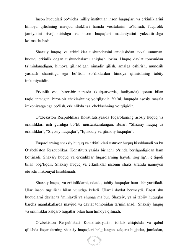  
6 
Inson huquqlari boʻyicha milliy institutlar inson huquqlari va erkinliklarini 
himoya qilishning mavjud shakllari hamda vositalarini toʻldiradi, fuqarolik 
jamiyatini rivojlantirishga va inson huquqlari madaniyatini yuksaltirishga 
koʻmaklashadi. 
Shaxsiy huquq va erkinliklar tushunchasini aniqlashdan avval umuman, 
huquq, erkinlik degan tushunchalarni aniqlash lozim. Huquq davlat tomonidan 
ta’minlanadigan, himoya qilinadigan nimadir qilish, amalga oshirish, munosib 
yashash sharoitiga ega bo‘lish, zo‘rliklardan himoya qilinishning tabiiy 
imkoniyatidir. 
Erkinlik esa, biror-bir narsada (xulq-atvorda, faoliyatda) qonun bilan 
taqiqlanmagan, biror-bir cheklashning yo‘qligidir. Ya’ni, huquqda asosiy masala 
imkoniyatga ega bo‘lish, erkinlikda esa, cheklashning yo‘qligidir. 
O‘zbekiston Respublikasi Konstitutsiyasida fuqarolarning asosiy huquq va 
erkinliklari uch guruhga bo‘lib mustahkamlangan. Bular: “Shaxsiy huquq va 
erkinliklar”, “Siyosiy huquqlar”, “Iqtisodiy va ijtimoiy huquqlar”. 
Fuqarolarning shaxsiy huquq va erkinliklari ustuvor huquq hisoblanadi va bu 
O‘zbekiston Respublikasi Konstitutsiyasida birinchi o‘rinda berilganligidan ham 
ko‘rinadi. Shaxsiy huquq va erkinliklar fuqarolarning hayoti, sog‘lig‘i, e’tiqodi 
bilan bog‘liqdir. Shaxsiy huquq va erkinliklar insonni shaxs sifatida namoyon 
etuvchi imkoniyat hisoblanadi. 
Shaxsiy huquq va erkinliklarni, odatda, tabiiy huquqlar ham deb yuritiladi. 
Ular inson tug‘ilishi bilan vujudga keladi. Ularni davlat bermaydi. Faqat shu 
huquqlarni davlat ta ’minlaydi va shunga majbur. Shaxsiy, ya’ni tabiiy huquqlar 
barcha mamlakatlarda mavjud va davlat tomonidan ta’minlanadi. Shaxsiy huquq 
va erkinliklar xalqaro hujjatlar bilan ham himoya qilinadi. 
O‘zbekiston Respublikasi Konstitutsiyasini ishlab chiqishda va qabul 
qilishda fuqarolarning shaxsiy huquqlari belgilangan xalqaro hujjatlar, jumladan, 
