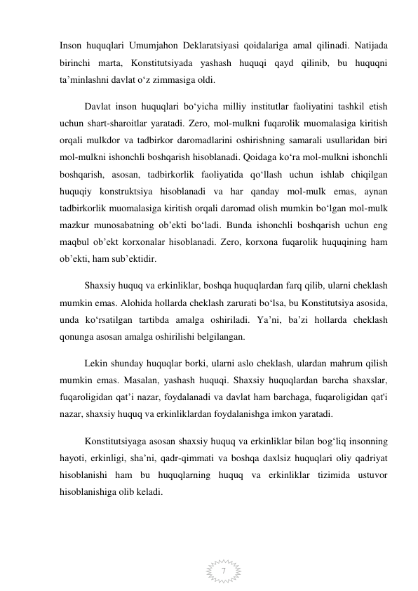  
7 
Inson huquqlari Umumjahon Deklaratsiyasi qoidalariga amal qilinadi. Natijada 
birinchi marta, Konstitutsiyada yashash huquqi qayd qilinib, bu huquqni 
ta’minlashni davlat o‘z zimmasiga oldi. 
Davlat inson huquqlari boʻyicha milliy institutlar faoliyatini tashkil etish 
uchun shart-sharoitlar yaratadi. Zero, mol-mulkni fuqarolik muomalasiga kiritish 
orqali mulkdor va tadbirkor daromadlarini oshirishning samarali usullaridan biri 
mol-mulkni ishonchli boshqarish hisoblanadi. Qoidaga ko‘ra mol-mulkni ishonchli 
boshqarish, asosan, tadbirkorlik faoliyatida qo‘llash uchun ishlab chiqilgan 
huquqiy konstruktsiya hisoblanadi va har qanday mol-mulk emas, aynan 
tadbirkorlik muomalasiga kiritish orqali daromad olish mumkin bo‘lgan mol-mulk 
mazkur munosabatning ob’ekti bo‘ladi. Bunda ishonchli boshqarish uchun eng 
maqbul ob’ekt korxonalar hisoblanadi. Zero, korxona fuqarolik huquqining ham 
ob’ekti, ham sub’ektidir.  
Shaxsiy huquq va erkinliklar, boshqa huquqlardan farq qilib, ularni cheklash 
mumkin emas. Alohida hollarda cheklash zarurati bo‘lsa, bu Konstitutsiya asosida, 
unda ko‘rsatilgan tartibda amalga oshiriladi. Ya’ni, ba’zi hollarda cheklash 
qonunga asosan amalga oshirilishi belgilangan. 
Lekin shunday huquqlar borki, ularni aslo cheklash, ulardan mahrum qilish 
mumkin emas. Masalan, yashash huquqi. Shaxsiy huquqlardan barcha shaxslar, 
fuqaroligidan qat’i nazar, foydalanadi va davlat ham barchaga, fuqaroligidan qat'i 
nazar, shaxsiy huquq va erkinliklardan foydalanishga imkon yaratadi. 
Konstitutsiyaga asosan shaxsiy huquq va erkinliklar bilan bog‘liq insonning 
hayoti, erkinligi, sha’ni, qadr-qimmati va boshqa daxlsiz huquqlari oliy qadriyat 
hisoblanishi ham bu huquqlarning huquq va erkinliklar tizimida ustuvor 
hisoblanishiga olib keladi. 
 
 
