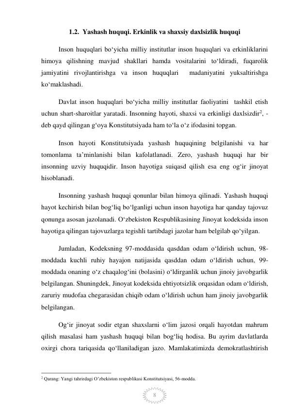  
8 
1.2.  Yashash huquqi. Erkinlik va shaxsiy daxlsizlik huquqi 
Inson huquqlari boʻyicha milliy institutlar inson huquqlari va erkinliklarini 
himoya qilishning mavjud shakllari hamda vositalarini toʻldiradi, fuqarolik 
jamiyatini rivojlantirishga va inson huquqlari  madaniyatini yuksaltirishga 
koʻmaklashadi. 
Davlat inson huquqlari boʻyicha milliy institutlar faoliyatini  tashkil etish 
uchun shart-sharoitlar yaratadi. Insonning hayoti, shaxsi va erkinligi daxlsizdir2, - 
deb qayd qilingan g‘oya Konstitutsiyada ham to‘la o‘z ifodasini topgan. 
Inson hayoti Konstitutsiyada yashash huquqining belgilanishi va har 
tomonlama ta’minlanishi bilan kafolatlanadi. Zero, yashash huquqi har bir 
insonning uzviy huquqidir. Inson hayotiga suiqasd qilish esa eng og‘ir jinoyat 
hisoblanadi.  
Insonning yashash huquqi qonunlar bilan himoya qilinadi. Yashash huquqi 
hayot kechirish bilan bog‘liq bo‘lganligi uchun inson hayotiga har qanday tajovuz 
qonunga asosan jazolanadi. O‘zbekiston Respublikasining Jinoyat kodeksida inson 
hayotiga qilingan tajovuzlarga tegishli tartibdagi jazolar ham belgilab qo‘yilgan.  
Jumladan, Kodeksning 97-moddasida qasddan odam o‘ldirish uchun, 98-
moddada kuchli ruhiy hayajon natijasida qasddan odam o‘ldirish uchun, 99-
moddada onaning o‘z chaqalog‘ini (bolasini) o‘ldirganlik uchun jinoiy javobgarlik 
belgilangan. Shuningdek, Jinoyat kodeksida ehtiyotsizlik orqasidan odam o‘ldirish, 
zaruriy mudofaa chegarasidan chiqib odam o‘ldirish uchun ham jinoiy javobgarlik 
belgilangan. 
Og‘ir jinoyat sodir etgan shaxslarni o‘lim jazosi orqali hayotdan mahrum 
qilish masalasi ham yashash huquqi bilan bog‘liq hodisa. Bu ayrim davlatlarda 
oxirgi chora tariqasida qo‘llaniladigan jazo. Mamlakatimizda demokratlashtirish 
                                                 
2 Qarang: Yangi tahrirdagi O’zbekiston respublikasi Konstitutsiyasi, 56-modda. 
