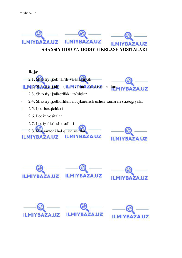 Ilmiybaza.uz 
 
 
 
 
 
SHAXSIY IJOD VA IJODIY FIKRLASH VOSITALARI 
 
 
Reja: 
2.1. Shaxsiy ijod: ta'rifi va ahamiyati 
2.2. Shaxsiy ijodning asosiy omillari va elementlari 
2.3. Shaxsiy ijodkorlikka to’siqlar 
2.4. Shaxsiy ijodkorlikni rivojlantirish uchun samarali strategiyalar 
2.5. Ijod bosqichlari 
2.6. Ijodiy vositalar 
2.7. Ijodiy fikrlash usullari 
2.8. Muammoni hal qilish usullari 
 
 
 
 
 
 
 
 
 
 
 
 
 
 
