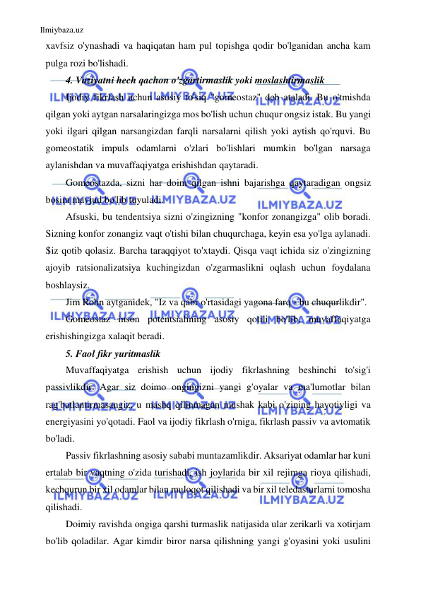 Ilmiybaza.uz 
 
xavfsiz o'ynashadi va haqiqatan ham pul topishga qodir bo'lganidan ancha kam 
pulga rozi bo'lishadi. 
4. Vaziyatni hech qachon o'zgartirmaslik yoki moslashtirmaslik 
Ijodiy fikrlash uchun asosiy to'siq "gomeostaz" deb ataladi. Bu o'tmishda 
qilgan yoki aytgan narsalaringizga mos bo'lish uchun chuqur ongsiz istak. Bu yangi 
yoki ilgari qilgan narsangizdan farqli narsalarni qilish yoki aytish qo'rquvi. Bu 
gomeostatik impuls odamlarni o'zlari bo'lishlari mumkin bo'lgan narsaga 
aylanishdan va muvaffaqiyatga erishishdan qaytaradi. 
Gomeostazda, sizni har doim qilgan ishni bajarishga qaytaradigan ongsiz 
bosim mavjud bo'lib tuyuladi. 
Afsuski, bu tendentsiya sizni o'zingizning "konfor zonangizga" olib boradi. 
Sizning konfor zonangiz vaqt o'tishi bilan chuqurchaga, keyin esa yo'lga aylanadi. 
Siz qotib qolasiz. Barcha taraqqiyot to'xtaydi. Qisqa vaqt ichida siz o'zingizning 
ajoyib ratsionalizatsiya kuchingizdan o'zgarmaslikni oqlash uchun foydalana 
boshlaysiz. 
Jim Rohn aytganidek, "Iz va qabr o'rtasidagi yagona farq - bu chuqurlikdir". 
Gomeostaz inson potentsialining asosiy qotili bo'lib, muvaffaqiyatga 
erishishingizga xalaqit beradi. 
5. Faol fikr yuritmaslik 
Muvaffaqiyatga erishish uchun ijodiy fikrlashning beshinchi to'sig'i 
passivlikdir. Agar siz doimo ongingizni yangi g'oyalar va ma'lumotlar bilan 
rag'batlantirmasangiz, u mashq qilinmagan mushak kabi o'zining hayotiyligi va 
energiyasini yo'qotadi. Faol va ijodiy fikrlash o'rniga, fikrlash passiv va avtomatik 
bo'ladi. 
Passiv fikrlashning asosiy sababi muntazamlikdir. Aksariyat odamlar har kuni 
ertalab bir vaqtning o'zida turishadi, ish joylarida bir xil rejimga rioya qilishadi, 
kechqurun bir xil odamlar bilan muloqot qilishadi va bir xil teledasturlarni tomosha 
qilishadi. 
Doimiy ravishda ongiga qarshi turmaslik natijasida ular zerikarli va xotirjam 
bo'lib qoladilar. Agar kimdir biror narsa qilishning yangi g'oyasini yoki usulini 
