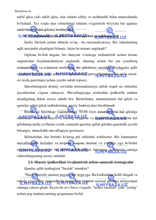 Ilmiybaza.uz 
 
taklif qilsa yoki taklif qilsa, ular odatda salbiy va tushkunlik bilan munosabatda 
bo'lishadi. Tez orada ular o'tmishdagi ishlarni o'zgartirish bo'yicha har qanday 
taklif bilan tahdid qilishni boshlaydilar. 
6. Siz ratsionalizatsiya qilasiz va hech qachon yaxshilanmaysiz 
Ijodiy fikrlash uchun oltinchi to'siq - bu ratsionalizatsiya. Biz odamlarning 
aqlli mavjudot ekanligini bilamiz, lekin bu nimani anglatadi? 
Oqilona bo'lish degani, biz dunyoni o'zimizga tushuntirish uchun doimo 
ongimizdan foydalanishimizni anglatadi, shuning uchun biz uni yaxshiroq 
tushunishimiz va o'zimizni xavfsizroq his qilishimiz mumkin. Boshqacha qilib 
aytadigan bo'lsak, nima qilish yoki qilmaslikka qaror qilganingizdan qat'iy nazar, 
siz tezda qaroringiz uchun yaxshi sabab topasiz. 
Qarorlaringizni doimiy ravishda ratsionalizatsiya qilish orqali siz ishlashni 
yaxshilashni o'rgana olmaysiz. Muvaffaqiyatga erishishda ijodkorlik muhim 
ekanligining ikkita asosiy sababi bor. Birinchidan, muammolarni hal qilish va 
qarorlar qabul qilish tadbirkorning asosiy funktsiyalari hisoblanadi. 
Biznes va hayotdagi vaqtingizning 50-60 foizi muammolarni hal qilishga 
sarflanadi. Kundalik hayot va ishning muqarrar va muqarrar muammolarini hal 
qilishning ijodiy yo'llarini o'ylab, samarali qarorlar qabul qilishni qanchalik yaxshi 
bilsangiz, shunchalik muvaffaqiyat qozonasiz. 
Ikkinchidan, har birimiz ko'proq pul ishlashni xohlaymiz. Biz hammamiz 
muvaffaqiyatli bo'lishni va ko'proq maqom, hurmat va e'tirofga ega bo'lishni 
xohlaymiz. Muammoni hal qilish qobiliyatingiz bularning qanchasini amalga 
oshirishingizning asosiy omilidir. 
2.4. Shaxsiy ijodkorlikni rivojlantirish uchun samarali strategiyalar 
Qanday qilib ijodingizni “buzish” mumkin? 
"Hack"(buzish) atamasi negativ ma’noga ega. Bu kodlashdan kelib chiqadi va 
odatda g'ayritabiiy maqsadlarda kompyuter tizimini nazorat qilishga urinayotgan 
odamga ishora qiladi. Keyin bu so'z biroz o'zgarib, "tezkor tuzatish" yoki "yorliq" 
uchun pop madaniyatining qisqartmasi bo'ldi. 
