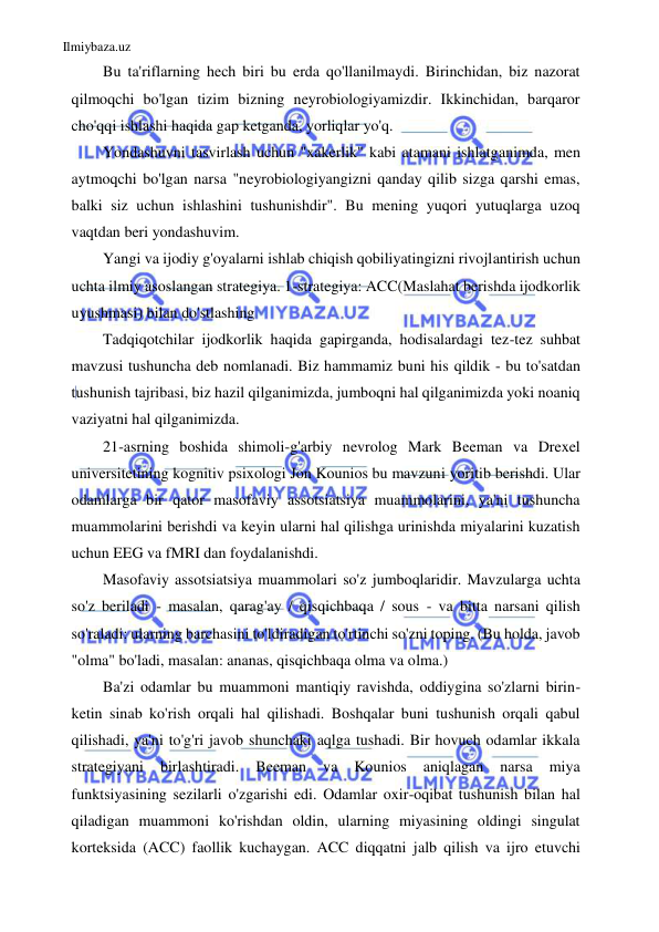 Ilmiybaza.uz 
 
Bu ta'riflarning hech biri bu erda qo'llanilmaydi. Birinchidan, biz nazorat 
qilmoqchi bo'lgan tizim bizning neyrobiologiyamizdir. Ikkinchidan, barqaror 
cho'qqi ishlashi haqida gap ketganda, yorliqlar yo'q. 
Yondashuvni tasvirlash uchun "xakerlik" kabi atamani ishlatganimda, men 
aytmoqchi bo'lgan narsa "neyrobiologiyangizni qanday qilib sizga qarshi emas, 
balki siz uchun ishlashini tushunishdir". Bu mening yuqori yutuqlarga uzoq 
vaqtdan beri yondashuvim. 
Yangi va ijodiy g'oyalarni ishlab chiqish qobiliyatingizni rivojlantirish uchun 
uchta ilmiy asoslangan strategiya. 1-strategiya: ACC(Maslahat berishda ijodkorlik 
uyushmasi) bilan do'stlashing 
Tadqiqotchilar ijodkorlik haqida gapirganda, hodisalardagi tez-tez suhbat 
mavzusi tushuncha deb nomlanadi. Biz hammamiz buni his qildik - bu to'satdan 
tushunish tajribasi, biz hazil qilganimizda, jumboqni hal qilganimizda yoki noaniq 
vaziyatni hal qilganimizda. 
21-asrning boshida shimoli-g'arbiy nevrolog Mark Beeman va Drexel 
universitetining kognitiv psixologi Jon Kounios bu mavzuni yoritib berishdi. Ular 
odamlarga bir qator masofaviy assotsiatsiya muammolarini, ya'ni tushuncha 
muammolarini berishdi va keyin ularni hal qilishga urinishda miyalarini kuzatish 
uchun EEG va fMRI dan foydalanishdi. 
Masofaviy assotsiatsiya muammolari so'z jumboqlaridir. Mavzularga uchta 
so'z beriladi - masalan, qarag'ay / qisqichbaqa / sous - va bitta narsani qilish 
so'raladi: ularning barchasini to'ldiradigan to'rtinchi so'zni toping. (Bu holda, javob 
"olma" bo'ladi, masalan: ananas, qisqichbaqa olma va olma.) 
Ba'zi odamlar bu muammoni mantiqiy ravishda, oddiygina so'zlarni birin-
ketin sinab ko'rish orqali hal qilishadi. Boshqalar buni tushunish orqali qabul 
qilishadi, ya'ni to'g'ri javob shunchaki aqlga tushadi. Bir hovuch odamlar ikkala 
strategiyani 
birlashtiradi. 
Beeman 
va 
Kounios 
aniqlagan 
narsa 
miya 
funktsiyasining sezilarli o'zgarishi edi. Odamlar oxir-oqibat tushunish bilan hal 
qiladigan muammoni ko'rishdan oldin, ularning miyasining oldingi singulat 
korteksida (ACC) faollik kuchaygan. ACC diqqatni jalb qilish va ijro etuvchi 
