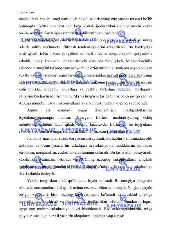 Ilmiybaza.uz 
 
mashqlar va yaxshi tungi dam olish baxtni oshirishning eng yaxshi retsepti bo'lib 
qolmoqda. To'rtta amaliyot ham ko'p vositali ijodkorlikni kuchaytiruvchi vosita 
bo'lib, romanni foydaliga aylantirish qobiliyatimizni oshiradi. 
Minnatdorchilik miyani ijobiy tomonga e'tibor berishga o'rgatadi va uning 
odatda salbiy ma'lumotni filtrlash tendentsiyalarini o'zgartiradi. Bu kayfiyatga 
ta'sir qiladi, lekin u ham yangilikni oshiradi - biz salbiyga o'rganib qolganimiz 
sababli, ijobiy ko'pincha tetiklantiruvchi darajada farq qiladi. Minnatdorchilik 
salience tarmog'ini ko'proq xom ashyo bilan oziqlantiradi va natijada paydo bo'lgan 
yaxshi kayfiyat standart rejim tarmog'iga materialdan hayratlanarli darajada yangi 
narsalarni yaratishda yaxshiroq foydalanish imkonini beradi. Ehtiyotkorlik miyani 
xotirjamlikka, diqqatni jamlashga va reaktiv bo'lishga o'rgatadi, boshqaruv 
e'tiborini kuchaytiradi. Ammo bu fikr va tuyg'u o'rtasida bir oz bo'sh joy qo'yadi va 
ACCga muqobil, uzoq imkoniyatlarni ko'rib chiqish uchun ko'proq vaqt beradi. 
Ammo 
siz 
qanday 
ongni 
rivojlantirish 
mashg'ulotlaridan 
foydalanayotganingiz 
muhim. 
Divergent 
fikrlash 
meditatsiyaning 
ochiq 
monitoring uslubini talab qiladi. Ochiq kuzatuvda, fikrlar va his-tuyg'ularni 
e'tiborsiz qoldirish o'rniga, siz ularni hukm qilmasdan ruxsat etasiz. 
Jismoniy mashqlar stress darajasini pasaytiradi, kortizolni tizimimizdan olib 
tashlaydi va o'zini yaxshi his qiladigan neyrokimyoviy moddalarni, jumladan 
serotonin, norepinefrin, endorfin va dofaminni oshiradi. Bu tashvishni pasaytiradi, 
yaxshi kayfiyatimizni oshiradi va ACCning uzoqroq imkoniyatlarni aniqlash 
qobiliyatini oshiradi. Bundan tashqari, mashqlar ta'minlovchi taym-aut inkubatsiya 
davri sifatida ishlaydi. 
Yaxshi tungi dam olish qo'shimcha foyda keltiradi. Bu energiya darajasini 
oshiradi, muammolarni hal qilish uchun resurslar bilan ta'minlaydi. Natijada paydo 
bo'lgan xavfsizlik hissi bizning kayfiyatimizni ko'taradi va tavakkal qilishga 
tayyorligimizni oshiradi va ikkalasi ham ijodkorlikni oshiradi. Bundan tashqari, 
uyqu eng muhim inkubatsiya davri hisoblanadi. Biz uxlayotganimizda, miya 
g'oyalar orasidagi har xil yashirin aloqalarni topishga vaqt topadi. 
 
