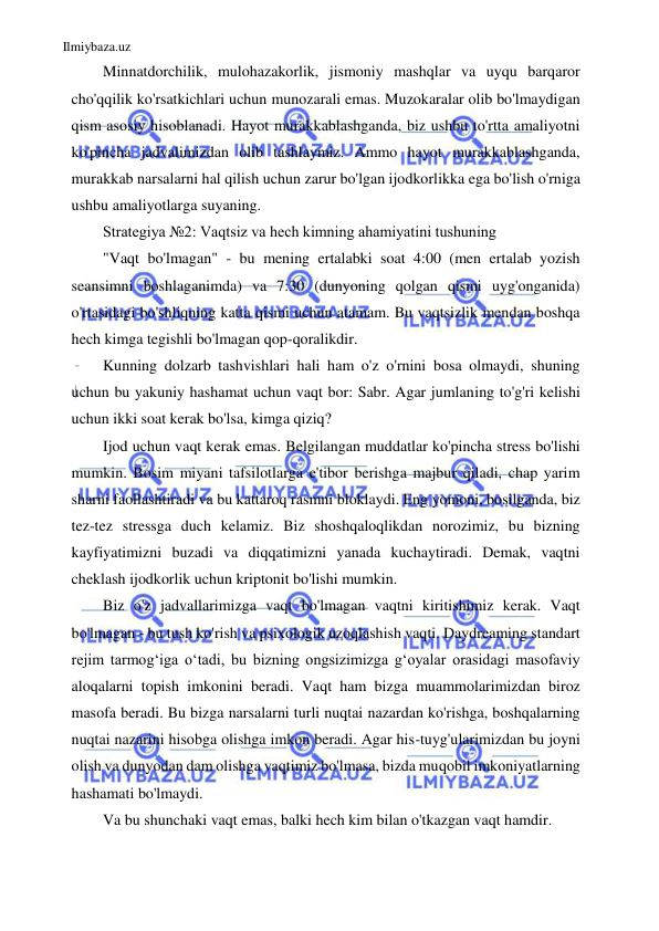 Ilmiybaza.uz 
 
Minnatdorchilik, mulohazakorlik, jismoniy mashqlar va uyqu barqaror 
cho'qqilik ko'rsatkichlari uchun munozarali emas. Muzokaralar olib bo'lmaydigan 
qism asosiy hisoblanadi. Hayot murakkablashganda, biz ushbu to'rtta amaliyotni 
ko'pincha jadvalimizdan olib tashlaymiz. Ammo hayot murakkablashganda, 
murakkab narsalarni hal qilish uchun zarur bo'lgan ijodkorlikka ega bo'lish o'rniga 
ushbu amaliyotlarga suyaning. 
Strategiya №2: Vaqtsiz va hech kimning ahamiyatini tushuning 
"Vaqt bo'lmagan" - bu mening ertalabki soat 4:00 (men ertalab yozish 
seansimni boshlaganimda) va 7:30 (dunyoning qolgan qismi uyg'onganida) 
o'rtasidagi bo'shliqning katta qismi uchun atamam. Bu vaqtsizlik mendan boshqa 
hech kimga tegishli bo'lmagan qop-qoralikdir. 
Kunning dolzarb tashvishlari hali ham o'z o'rnini bosa olmaydi, shuning 
uchun bu yakuniy hashamat uchun vaqt bor: Sabr. Agar jumlaning to'g'ri kelishi 
uchun ikki soat kerak bo'lsa, kimga qiziq? 
Ijod uchun vaqt kerak emas. Belgilangan muddatlar ko'pincha stress bo'lishi 
mumkin. Bosim miyani tafsilotlarga e'tibor berishga majbur qiladi, chap yarim 
sharni faollashtiradi va bu kattaroq rasmni bloklaydi. Eng yomoni, bosilganda, biz 
tez-tez stressga duch kelamiz. Biz shoshqaloqlikdan norozimiz, bu bizning 
kayfiyatimizni buzadi va diqqatimizni yanada kuchaytiradi. Demak, vaqtni 
cheklash ijodkorlik uchun kriptonit bo'lishi mumkin. 
Biz o'z jadvallarimizga vaqt bo'lmagan vaqtni kiritishimiz kerak. Vaqt 
bo'lmagan - bu tush ko'rish va psixologik uzoqlashish vaqti. Daydreaming standart 
rejim tarmog‘iga o‘tadi, bu bizning ongsizimizga g‘oyalar orasidagi masofaviy 
aloqalarni topish imkonini beradi. Vaqt ham bizga muammolarimizdan biroz 
masofa beradi. Bu bizga narsalarni turli nuqtai nazardan ko'rishga, boshqalarning 
nuqtai nazarini hisobga olishga imkon beradi. Agar his-tuyg'ularimizdan bu joyni 
olish va dunyodan dam olishga vaqtimiz bo'lmasa, bizda muqobil imkoniyatlarning 
hashamati bo'lmaydi. 
Va bu shunchaki vaqt emas, balki hech kim bilan o'tkazgan vaqt hamdir. 
