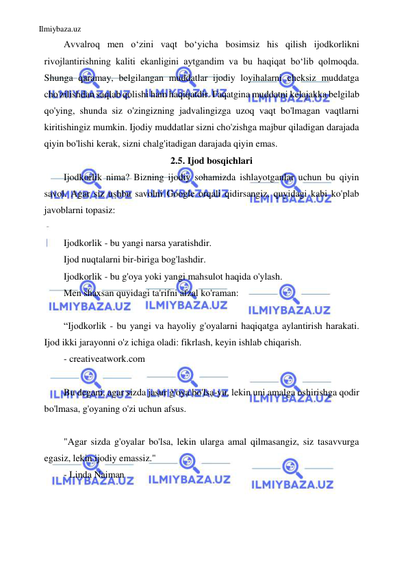 Ilmiybaza.uz 
 
Avvalroq men o‘zini vaqt bo‘yicha bosimsiz his qilish ijodkorlikni 
rivojlantirishning kaliti ekanligini aytgandim va bu haqiqat bo‘lib qolmoqda. 
Shunga qaramay, belgilangan muddatlar ijodiy loyihalarni cheksiz muddatga 
cho'zilishdan saqlab qolishi ham haqiqatdir. Faqatgina muddatni kelajakka belgilab 
qo'ying, shunda siz o'zingizning jadvalingizga uzoq vaqt bo'lmagan vaqtlarni 
kiritishingiz mumkin. Ijodiy muddatlar sizni cho'zishga majbur qiladigan darajada 
qiyin bo'lishi kerak, sizni chalg'itadigan darajada qiyin emas. 
2.5. Ijod bosqichlari 
Ijodkorlik nima? Bizning ijodiy sohamizda ishlayotganlar uchun bu qiyin 
savol. Agar siz ushbu savolni Google orqali qidirsangiz, quyidagi kabi ko'plab 
javoblarni topasiz: 
 
Ijodkorlik - bu yangi narsa yaratishdir. 
Ijod nuqtalarni bir-biriga bog'lashdir. 
Ijodkorlik - bu g'oya yoki yangi mahsulot haqida o'ylash. 
Men shaxsan quyidagi ta'rifni afzal ko'raman: 
 
“Ijodkorlik - bu yangi va hayoliy g'oyalarni haqiqatga aylantirish harakati. 
Ijod ikki jarayonni o'z ichiga oladi: fikrlash, keyin ishlab chiqarish. 
- creativeatwork.com 
 
Bu degani, agar sizda jasur g'oya bo'lsa-yu, lekin uni amalga oshirishga qodir 
bo'lmasa, g'oyaning o'zi uchun afsus. 
 
"Agar sizda g'oyalar bo'lsa, lekin ularga amal qilmasangiz, siz tasavvurga 
egasiz, lekin ijodiy emassiz." 
- Linda Naiman 
 
