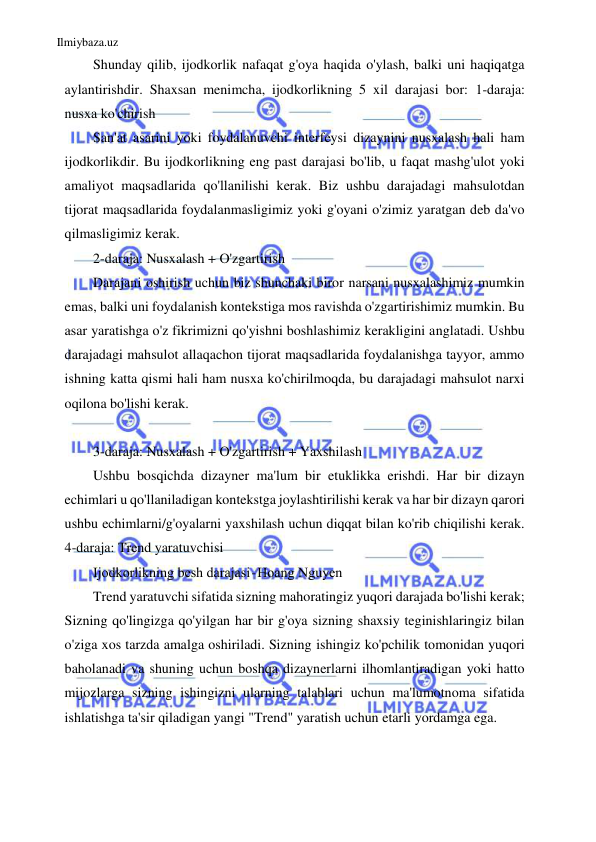 Ilmiybaza.uz 
 
Shunday qilib, ijodkorlik nafaqat g'oya haqida o'ylash, balki uni haqiqatga 
aylantirishdir. Shaxsan menimcha, ijodkorlikning 5 xil darajasi bor: 1-daraja: 
nusxa ko'chirish 
San'at asarini yoki foydalanuvchi interfeysi dizaynini nusxalash hali ham 
ijodkorlikdir. Bu ijodkorlikning eng past darajasi bo'lib, u faqat mashg'ulot yoki 
amaliyot maqsadlarida qo'llanilishi kerak. Biz ushbu darajadagi mahsulotdan 
tijorat maqsadlarida foydalanmasligimiz yoki g'oyani o'zimiz yaratgan deb da'vo 
qilmasligimiz kerak. 
2-daraja: Nusxalash + O'zgartirish 
Darajani oshirish uchun biz shunchaki biror narsani nusxalashimiz mumkin 
emas, balki uni foydalanish kontekstiga mos ravishda o'zgartirishimiz mumkin. Bu 
asar yaratishga o'z fikrimizni qo'yishni boshlashimiz kerakligini anglatadi. Ushbu 
darajadagi mahsulot allaqachon tijorat maqsadlarida foydalanishga tayyor, ammo 
ishning katta qismi hali ham nusxa ko'chirilmoqda, bu darajadagi mahsulot narxi 
oqilona bo'lishi kerak. 
 
3-daraja: Nusxalash + O'zgartirish + Yaxshilash 
Ushbu bosqichda dizayner ma'lum bir etuklikka erishdi. Har bir dizayn 
echimlari u qo'llaniladigan kontekstga joylashtirilishi kerak va har bir dizayn qarori 
ushbu echimlarni/g'oyalarni yaxshilash uchun diqqat bilan ko'rib chiqilishi kerak. 
4-daraja: Trend yaratuvchisi 
Ijodkorlikning besh darajasi - Hoang Nguyen 
Trend yaratuvchi sifatida sizning mahoratingiz yuqori darajada bo'lishi kerak; 
Sizning qo'lingizga qo'yilgan har bir g'oya sizning shaxsiy teginishlaringiz bilan 
o'ziga xos tarzda amalga oshiriladi. Sizning ishingiz ko'pchilik tomonidan yuqori 
baholanadi va shuning uchun boshqa dizaynerlarni ilhomlantiradigan yoki hatto 
mijozlarga sizning ishingizni ularning talablari uchun ma'lumotnoma sifatida 
ishlatishga ta'sir qiladigan yangi "Trend" yaratish uchun etarli yordamga ega. 
 
