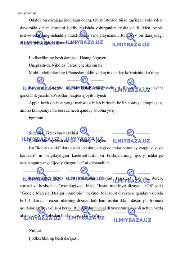 Ilmiybaza.uz 
 
Odatda bu darajaga juda kam odam, tabiiy iste'dod bilan tug'ilgan yoki yillar 
davomida o'z mahoratini jiddiy ravishda oshirganlar erisha oladi. Men Apple 
mahsulotlarining ashaddiy muxlisiman va o'ylaymanki, Joni Ayv bu darajadagi 
dizaynerning ajoyib namunasidir. 
 
Ijodkorlikning besh darajasi - Hoang Nguyen 
Unsplash-da Nikolay Tarashchenko surati 
Mobil telefonlarning iPhonedan oldin va keyin qanday ko'rinishini ko'ring: 
 
Bu yerda Android telefon ishlab chiqaruvchilari iPhone’ni nusxalashni 
qanchalik yaxshi ko‘rishlari haqida ajoyib illyustr 
Apple hech qachon yangi mahsulot bilan birinchi bo'lib sotuvga chiqmagan, 
ammo kompaniya bu borada hech qanday shubha yo'q ... 
bgr.com 
 
5-daraja: Tizim yaratuvchisi 
Ijodkorlikning besh darajasi - Hoang Nguyen 
Bu "ilohiy / xudo" darajasidir, bu darajadagi odamlar butunlay yangi "dizayn 
harakati" ni belgilaydigan kashshoflardir va boshqalarning ijodiy ishlariga 
asoslangan yangi "ijodiy chegaralar" ni o'rnatadilar. 
 
Rassomlikda bizda san'at maktablari mavjud: taassurot, hayvon, stereo, 
surreal va boshqalar. Texnologiyada bizda "Inson interfeysi dizayni - iOS" yoki 
"Google Material Design - Android" mavjud. Mahsulot dizayneri qanday uslubda 
bo'lishidan qat'i nazar, ularning dizayni hali ham ushbu ikkita dastur platformasi 
qoidalariga rioya qilishi kerak. Bunday darajadagi dizaynerning misoli uchun bizda 
afsonaviy Stiv Jobsdan boshqa hech kim yo'q. 
 
Xulosa 
Ijodkorlikning besh darajasi: 
