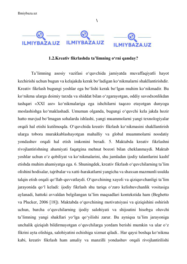 Ilmiybaza.uz 
 
\ 
 
 
 
 
1.2.Kreativ fikrlashda taʼlimning oʻrni qanday? 
 
Taʼlimning asosiy vazifasi oʻquvchida jamiyatda muvaffaqiyatli hayot 
kechirishi uchun bugun va kelajakda kerak boʻladigan koʻnikmalarni shakllantirishdir. 
Kreativ fikrlash bugungi yoshlar ega boʻlishi kerak boʻlgan muhim koʻnikmadir. Bu 
koʻnikma ularga doimiy tarzda va shiddat bilan oʻzgarayotgan, oddiy savodxonlikdan 
tashqari «XXI asr» koʻnikmalariga ega ishchilarni taqozo etayotgan dunyoga 
moslashishga koʻmaklashadi. Umuman olganda, bugungi oʻquvchi kela jakda hozir 
hatto mavjud boʻlmagan sohalarda ishlashi, yangi muammolarni yangi texnologiyalar 
orqali hal etishi kutilmoqda. Oʻquvchida kreativ fikrlash koʻnikmasini shakllantirish 
ularga tobora murakkablashayotgan mahalliy va global muammolarni noodatiy 
yondashuv orqali hal etish imkonini beradi. 5. Maktabda kreativ fikrlashni 
rivojlantirishning ahamiyati faqatgina mehnat bozori bilan cheklanmaydi. Maktab 
yoshlar uchun oʻz qobiliyat va koʻnikmalarini, shu jumladan ijodiy talantlarini kashf 
etishda muhim ahamiyatga ega. 6. Shuningdek, kreativ fikrlash oʻquvchilarning taʼlim 
olishini hodisalar, tajribalar va xatti-harakatlarni yangicha va shaxsan mazmunli usulda 
talqin etish orqali qoʻllab-quvvatlaydi. Oʻquvchining xayoli va qiziquvchanligi taʼlim 
jarayonida qoʻl keladi: ijodiy fikrlash shu tariqa oʻzaro kelishuvchanlik vositasiga 
aylanadi, hattoki avvaldan belgilangan taʼlim maqsadlari kontekstida ham (Beghetto 
va Plucker, 2006 [18]). Maktabda oʻquvchining motivatsiyasi va qiziqishini oshirish 
uchun, barcha oʻquvchilarning ijodiy salohiyati va shijoatini hisobga oluvchi 
taʼlimning yangi shakllari yoʻlga qoʻyilishi zarur. Bu ayniqsa taʼlim jarayoniga 
unchalik qiziqish bildirmayotgan oʻquvchilarga yordam berishi mumkin va ular oʻz 
fikrini ayta olishiga, salohiyatini ochishiga xizmat qiladi.. Har qaysi boshqa koʻnikma 
kabi, kreativ fikrlash ham amaliy va manzilli yondashuv orqali rivojlantirilishi 
