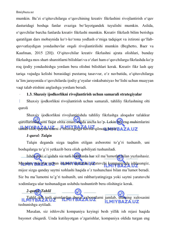 Ilmiybaza.uz 
 
mumkin. Baʼzi o‘qituvchilarga oʻquvchining kreativ fikrlashini rivojlantirish oʻquv 
dasturidagi boshqa fanlar evaziga boʻlayotgandek tuyulishi mumkin. Aslida, 
oʻquvchilar barcha fanlarda kreativ fikrlashi mumkin. Kreativ fikrlash bilim berishga 
qaratilgan dars mobaynida koʻr-koʻrona yodlash oʻrniga tadqiqot va ixtironi qo‘llab-
quvvatlaydigan yondashuvlar orqali rivojlantirilishi mumkin (Beghetto, Baer va 
Kaufman, 2015 [20]). O‘qituvchilar kreativ fikrlashni ajrata olishlari, bunday 
fikrlashga mos shart-sharoitlarni bilishlari va oʻzlari ham oʻquvchilarga fikrlashda koʻp 
roq ijodiy yondashishga yordam bera olishni bilishlari kerak. Kreativ fikr lash qay 
tariqa vujudga kelishi borasidagi puxtaroq tasavvur, oʻz navbatida, o‘qituvchilarga 
taʼlim jarayonida o‘quvchilarda ijodiy gʻoyalar «inkubatsiya» boʻlishi uchun muayyan 
vaqt talab etishini anglashga yordam beradi. 
1.3. Shaxsiy ijodkorlikni rivojlantirish uchun samarali strategiyalar 
Shaxsiy ijodkorlikni rivojlantirish uchun samarali, tahliliy fikrlashning olti 
quroli 
Shaxsiy ijodkorlikni rivojlantirishda tahliliy fikrlashga aloqador tafakkur 
qurollarining soni faqat oltita emas, aslida ancha ko’p. Lekin biz eng muhimlarini 
tanlab olib, quyida ularni e’tiboringizga havola qilmoqchimiz. 
1-qurol: Talqin 
Talqin deganda sizga taqdim etilgan axborotni to’g’ri tushunib, uni 
boshqalarga to’g’ri yetkazib bera olish qobiliyati tushuniladi. 
Ishda yoki o’qishda siz turli holatlarda har xil ma’lumotlar bilan yuzlashasiz. 
Masalan, mijozlar uchun internet saytlarini yaratuvchi kompaniyada ishlasangiz, 
mijoz sizga qanday saytni xohlashi haqida o’z tushunchasi bilan ma’lumot beradi. 
Siz bu ma’lumotni to’g’ri tushunib, uni rahbariyatingizga yoki saytni yaratuvchi 
xodimlarga ular tushunadigan uslubda tushuntirib bera olishingiz kerak. 
2-qurol: Tahlil 
Tahlil deb turli qismlardan iborat axborotlarni jamlab, ularning xulosasini 
tushunishga aytiladi. 
Masalan, siz ishlovchi kompaniya keyingi besh yillik ish rejasi haqida 
bayonot chiqardi. Unda kutilayotgan o’zgarishlar, kompaniya oldida turgan eng 
