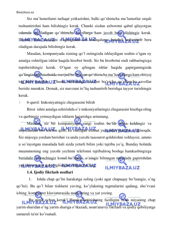 Ilmiybaza.uz 
 
Siz ma’lumotlarni nafaqat yetkazishni, balki qo’shimcha ma’lumotlar orqali 
tushuntirishni ham bilishingiz kerak. Chunki sizdan axborotni qabul qilayotgan 
odamda tug’iladigan qo’shimcha savollarga ham javob bera olishingiz kerak.  
Demak, biror masalani o’rganganda uni boshqalarga batafsil tushuntirib bera 
oladigan darajada bilishingiz kerak. 
Masalan, kompaniyada sizning qo’l ostingizda ishlaydigan xodim o’tgan oy 
amalga oshirilgan ishlar haqida hisobot berdi. Siz bu hisobotni endi rahbaringizga 
topshirishingiz kerak. O’tgan oy qilingan ishlar haqida gapirganingizda 
qo’lingizdagi hisobotda mavjud bo’lmagan qo’shimcha ma’lumotlarga ham ehtiyoj 
tug’ilishi mumkin.  Chunki rahbaringiz hisobot bo’yicha qo’shimcha savollar 
berishi mumkin. Demak, siz mavzuni to’liq tushuntirib berishga tayyor turishingiz 
kerak. 
6-qurol: Imkoniyatingiz chegarasini bilish 
Biror  ishni amalga oshirishda o’z imkoniyatlaringiz chegarasini hisobga oling 
va qurbingiz yetmaydigan ishlarni bajarishga urinmang. 
Masalan, siz bir kompaniyaga yangi xodim bo’lib ishga keldingiz va 
mijozlardan biri telefon qilib, ko’rsatilgan xizmat yuzasidan yordam so’ramoqda. 
Siz mijozga yordam berishni va unda yaxshi taassurot qoldirishni xohlaysiz, ammo 
u so’rayotgan masalada hali sizda yetarli bilim yoki tajriba yo’q. Bunday holatda 
muammoning eng yaxshi yechimi telefonni tajribaliroq boshqa hamkasbingizga 
berishdir. Ishonchingiz komil bo’lmasa, o’zingiz bilmagan masalada gapirishdan 
yoki biror qaror qabul qilishdan ehtiyot bo’ling. 
1.4. Ijodiy fikrlash usullari 
1. 
Ishda chap qo’lni harakatga soling (yoki agar chapaqay bo’lsangiz, o’ng 
qo’lni). Bu qo’l bilan tishlarni yuving, ko’ylakning tugmalarini qadang, sho’rvani 
iching, kompyuter klaviaturasida matn tering va xat yozing. 
Bu nima uchun kerak? Harakatlantirishning faolligini bosh miyaning chap 
yarim sharidan o’ng yarim shariga o’tkazadi, noan'anaviy fikrlash va ijodiy qobiliyatga 
samarali ta'sir ko’rsatadi. 
