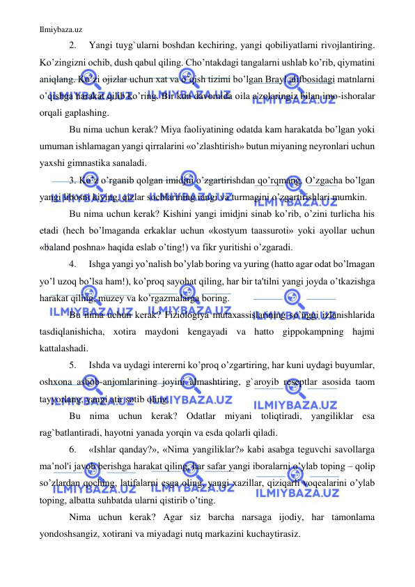 Ilmiybaza.uz 
 
2. 
Yangi tuyg`ularni boshdan kechiring, yangi qobiliyatlarni rivojlantiring. 
Ko’zingizni ochib, dush qabul qiling. Cho’ntakdagi tangalarni ushlab ko’rib, qiymatini 
aniqlang. Ko’zi ojizlar uchun xat va o’qish tizimi bo’lgan Brayl alifbosidagi matnlarni 
o’qishga harakat qilib ko’ring. Bir kun davomida oila a'zolaringiz bilan imo-ishoralar 
orqali gaplashing. 
Bu nima uchun kerak? Miya faoliyatining odatda kam harakatda bo’lgan yoki 
umuman ishlamagan yangi qirralarini «o’zlashtirish» butun miyaning neyronlari uchun 
yaxshi gimnastika sanaladi. 
3. Ko’z o’rganib qolgan imidjni o’zgartirishdan qo’rqmang. O’zgacha bo’lgan 
yangi libosni kiying, qizlar sochlarining rangi va turmagini o’zgartirishlari mumkin. 
Bu nima uchun kerak? Kishini yangi imidjni sinab ko’rib, o’zini turlicha his 
etadi (hech bo’lmaganda erkaklar uchun «kostyum taassuroti» yoki ayollar uchun 
«baland poshna» haqida eslab o’ting!) va fikr yuritishi o’zgaradi. 
4. 
Ishga yangi yo’nalish bo’ylab boring va yuring (hatto agar odat bo’lmagan 
yo’l uzoq bo’lsa ham!), ko’proq sayohat qiling, har bir ta'tilni yangi joyda o’tkazishga 
harakat qiling, muzey va ko’rgazmalarga boring. 
Bu nima uchun kerak? Fiziologiya mutaxassislarining so’nggi izlanishlarida 
tasdiqlanishicha, xotira maydoni kengayadi va hatto gippokampning hajmi 
kattalashadi. 
5. 
Ishda va uydagi intererni ko’proq o’zgartiring, har kuni uydagi buyumlar, 
oshxona asbob-anjomlarining joyini almashtiring, g`aroyib reseptlar asosida taom 
tayyorlang, yangi atir sotib oling. 
Bu nima uchun kerak? Odatlar miyani toliqtiradi, yangiliklar esa 
rag`batlantiradi, hayotni yanada yorqin va esda qolarli qiladi. 
6. 
«Ishlar qanday?», «Nima yangiliklar?» kabi asabga teguvchi savollarga 
ma’nol'i javob berishga harakat qiling, har safar yangi iboralarni o’ylab toping – qolip 
so’zlardan qoching, latifalarni esga oling, yangi xazillar, qiziqarli voqealarini o’ylab 
toping, albatta suhbatda ularni qistirib o’ting. 
Nima uchun kerak? Agar siz barcha narsaga ijodiy, har tamonlama 
yondoshsangiz, xotirani va miyadagi nutq markazini kuchaytirasiz. 
