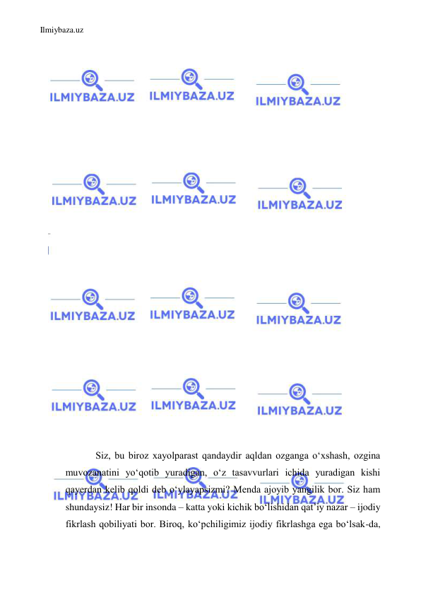 Ilmiybaza.uz 
 
 
 
 
 
 
 
 
 
 
 
 
 
 
 
 
 
 
 
 
 
 
 
 
 
Siz, bu biroz xayolparast qandaydir aqldan ozganga oʻxshash, ozgina 
muvozanatini yoʻqotib yuradigan, oʻz tasavvurlari ichida yuradigan kishi 
qayerdan kelib qoldi deb oʻylayapsizmi? Menda ajoyib yangilik bor. Siz ham 
shundaysiz! Har bir insonda – katta yoki kichik boʻlishidan qat’iy nazar – ijodiy 
fikrlash qobiliyati bor. Biroq, koʻpchiligimiz ijodiy fikrlashga ega boʻlsak-da, 
