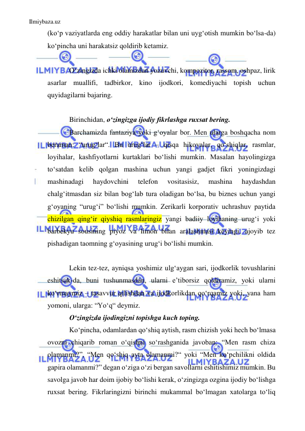 Ilmiybaza.uz 
 
(koʻp vaziyatlarda eng oddiy harakatlar bilan uni uygʻotish mumkin boʻlsa-da) 
koʻpincha uni harakatsiz qoldirib ketamiz. 
 
Oʻzingizda ichki olamizdan yozuvchi, kompozitor, rassom, oshpaz, lirik 
asarlar muallifi, tadbirkor, kino ijodkori, komediyachi topish uchun 
quyidagilarni bajaring. 
 
Birinchidan, oʻzingizga ijodiy fikrlashga ruxsat bering. 
Barchamizda fantaziya yoki gʻoyalar bor. Men ularga boshqacha nom 
beraman: “urugʻlar“. Bu urugʻlar – qisqa hikoyalar, qoʻshiqlar, rasmlar, 
loyihalar, kashfiyotlarni kurtaklari boʻlishi mumkin. Masalan hayolingizga 
toʻsatdan kelib qolgan mashina uchun yangi gadjet fikri yoningizdagi 
mashinadagi 
haydovchini 
telefon 
vositasisiz, 
mashina 
haydashdan 
chalgʻitmasdan siz bilan bogʻlab tura oladigan boʻlsa, bu biznes uchun yangi 
gʻoyaning “urugʻi” boʻlishi mumkin. Zerikarli korporativ uchrashuv paytida 
chizilgan qingʻir qiyshiq rasmlaringiz yangi badiiy loyihaning urugʻi yoki 
barbekyu sousining piyoz va limon bilan aralashmasi keyingi, ajoyib tez 
pishadigan taomning gʻoyasining urugʻi boʻlishi mumkin. 
 
Lekin tez-tez, ayniqsa yoshimiz ulgʻaygan sari, ijodkorlik tovushlarini 
eshitsak-da, buni tushunmasdan, ularni eʼtiborsiz qoldiramiz, yoki ularni 
koʻrmaymiz – tasavvur qilishdan va ijodkorlikdan qoʻrqamiz yoki, yana ham 
yomoni, ularga: “Yoʻq“ deymiz. 
Oʻzingizda ijodingizni topishga kuch toping. 
Koʻpincha, odamlardan qoʻshiq aytish, rasm chizish yoki hech boʻlmasa 
ovozni chiqarib roman o‘qishni soʻrashganida javoban: “Men rasm chiza 
olamanmi?”, “Men qoʻshiq ayta olamanmi?“ yoki “Men koʻpchilikni oldida 
gapira olamanmi?” degan oʻziga o‘zi bergan savollarni eshitishimiz mumkin. Bu 
savolga javob har doim ijobiy boʻlishi kerak, oʻzingizga ozgina ijodiy boʻlishga 
ruxsat bering. Fikrlaringizni birinchi mukammal boʻlmagan xatolarga to‘liq 
