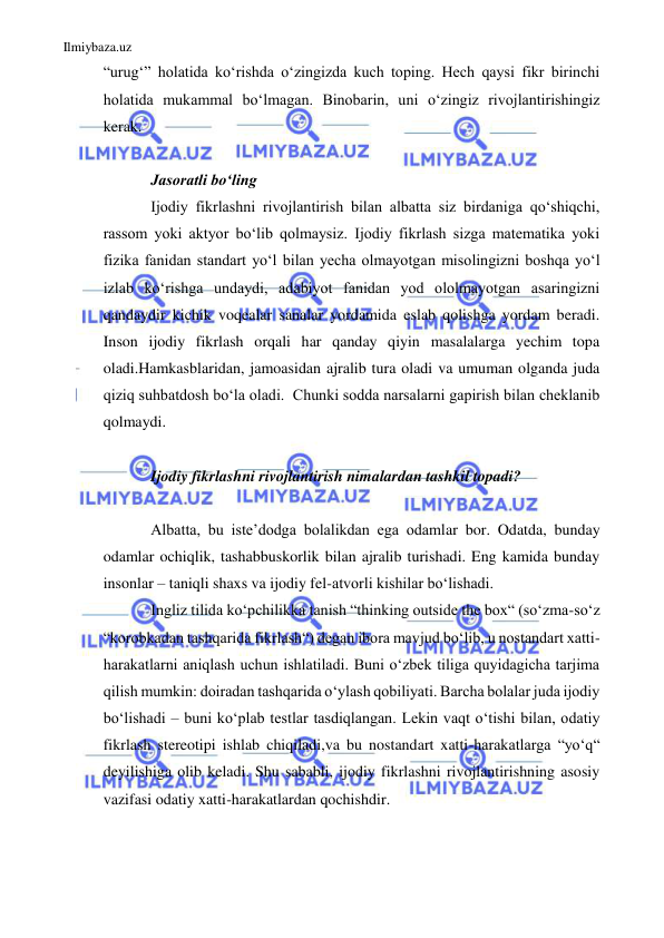 Ilmiybaza.uz 
 
“urugʻ” holatida koʻrishda oʻzingizda kuch toping. Hech qaysi fikr birinchi 
holatida mukammal boʻlmagan. Binobarin, uni oʻzingiz rivojlantirishingiz 
kerak. 
 
Jasoratli boʻling 
Ijodiy fikrlashni rivojlantirish bilan albatta siz birdaniga qoʻshiqchi, 
rassom yoki aktyor boʻlib qolmaysiz. Ijodiy fikrlash sizga matematika yoki 
fizika fanidan standart yo‘l bilan yecha olmayotgan misolingizni boshqa yoʻl 
izlab koʻrishga undaydi, adabiyot fanidan yod ololmayotgan asaringizni 
qandaydir kichik voqealar sanalar yordamida eslab qolishga yordam beradi. 
Inson ijodiy fikrlash orqali har qanday qiyin masalalarga yechim topa 
oladi.Hamkasblaridan, jamoasidan ajralib tura oladi va umuman olganda juda 
qiziq suhbatdosh bo‘la oladi.  Chunki sodda narsalarni gapirish bilan cheklanib 
qolmaydi. 
 
Ijodiy fikrlashni rivojlantirish nimalardan tashkil topadi? 
 
Albatta, bu isteʼdodga bolalikdan ega odamlar bor. Odatda, bunday 
odamlar ochiqlik, tashabbuskorlik bilan ajralib turishadi. Eng kamida bunday 
insonlar – taniqli shaxs va ijodiy fel-atvorli kishilar boʻlishadi. 
Ingliz tilida koʻpchilikka tanish “thinking outside the box“ (soʻzma-so‘z 
“korobkadan tashqarida fikrlash“) degan ibora mavjud boʻlib, u nostandart xatti-
harakatlarni aniqlash uchun ishlatiladi. Buni oʻzbek tiliga quyidagicha tarjima 
qilish mumkin: doiradan tashqarida oʻylash qobiliyati. Barcha bolalar juda ijodiy 
boʻlishadi – buni koʻplab testlar tasdiqlangan. Lekin vaqt oʻtishi bilan, odatiy 
fikrlash stereotipi ishlab chiqiladi,va bu nostandart xatti-harakatlarga “yoʻq“ 
deyilishiga olib keladi. Shu sababli, ijodiy fikrlashni rivojlantirishning asosiy 
vazifasi odatiy xatti-harakatlardan qochishdir. 
